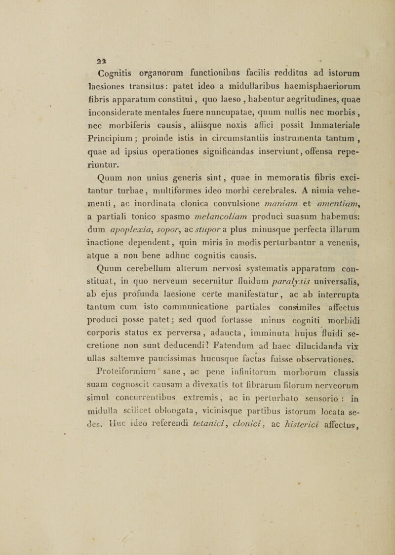 Cognitis organorum functionibus facilis redditus ad istorum laesiones transitus: patet ideo a midullaribus haemisphaeriorum libris apparatum constitui, quo laeso , habentur aegritudines, quae inconsiderate mentales fuere nuncupatae, quum nullis nec morbis , nec morbiferis causis, aliisque noxis affici possit Immateriale Principium; proinde istis in circumstantiis instrumenta tantum, quae ad ipsius operationes significandas inserviunt, offensa repe- riuntur. Quum non unius generis sint, quae in memoratis fibris exci¬ tantur turbae, multiformes ideo morbi cerebrales. A nimia vehe¬ menti , ac inordinata clonica convulsione maniam et amentiam, a partiali tonico spasmo melancoliam produci suasum habemus: dum apoplexia, sopor, ac stupor a plus minusque perfecta illarum inactione dependent, quin miris in modis perturbantur a venenis, atque a non bene adhuc cognitis causis. Quum cerebellum alterum nervosi systematis apparatum con¬ stituat, in quo nerveum secernitur fluidum paralysis universalis, ab ejus profunda laesione certe manifestatur, ac ab interrupta tantum cum isto communicatione partiales consimiles affectus produci posse patet; sed quod fortasse minus cogniti morbidi corporis status ex perversa, adaucta, imminuta hujus fluidi se¬ cretione non sunt deducendi? Fatendum ad haec dilucidanda vix ullas saltemve paucissimas hucusque factas fuisse observationes. Proteiformium sane , ac pene infinitorum morborum classis suam cognoscit causam a divexatis tot fibrarum filorum nerveorum simul concurrentibus extremis, ac in perturbato sensorio: in midulla scilicet oblongata, vicinisque partibus istorum locata se¬ des. Huc ideo referendi tetanici, clonici, ac Histerici affectus