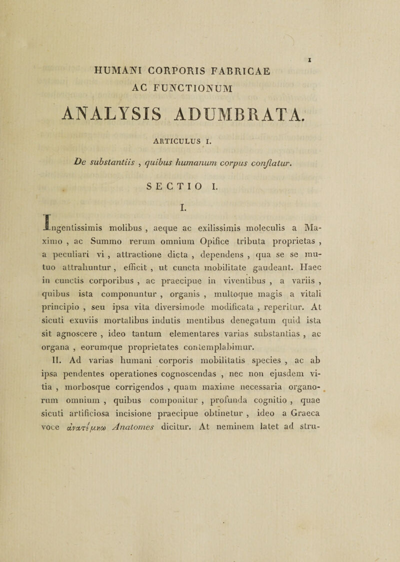 HUMANI CORPORIS FABRICAE AC FUNCTIONUM ANALYSIS ADUMBRATA. ARTICULUS I. De substantiis , quibus humanum corpus conflatur. SECTIO I. I. Ingentissimis molibus , aeque ac exilissimis moleculis a Ma¬ ximo , ac Summo rerum omnium Opifice tributa proprietas , a peculiari vi , attractione dicta , dependens , qua se se mu¬ tuo attrahuntur , efficit , ut cuncta mobilitate gaudeant. Haec in cunctis corporibus , ac praecipue in viventibus , a variis , quibus ista componuntur , organis , multoque magis a vitali principio , seu ipsa vita diversimode modificata , reperitur. At sicuti exuviis mortalibus indutis mentibus denegatum quid ista sit agnoscere , ideo tantum elementares varias substantias , ac organa , eorumque proprietates contemplabimur. II. Ad varias humani corporis mobilitatis species , ac ab ipsa pendentes operationes cognoscendas , nec non ejusdem vi¬ tia , morbosque corrigendos , quam maxime necessaria organo¬ rum omnium , quibus componitur , profunda cognitio , quae sicuti artificiosa incisione praecipue obtinetur , ideo a Graeca voce dvarspm Anatomes dicitur. At neminem latet ad stru-