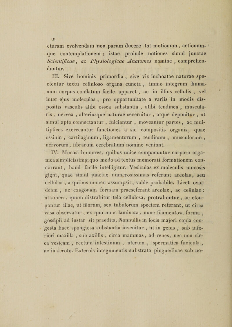 cturam evolvendam non parum ducere tot motionum, actionum¬ que contemplationem ; istae proinde notiones simul junctae Scientificae, ac Physiologicae Anatomes nomine , comprehen¬ duntur. III. Sive hominis primordia , sive vix inchoatae naturae spe¬ ctentur textu celluloso organa cuncta , immo integrum huma¬ num corpus conflatum facile apparet , ac in illius cellulis , vel inter ejus moleculas , pro opportunitate a variis in modis dis¬ positis vasculis alibi ossea substantia , alibi tendinea , muscula¬ ris , nervea , alteriusque naturae secernitur , atque deponitur , ut simul apte connectantur , fulciantur , moveantur partes, ac mul¬ tiplices exerceantur functiones a sic compositis organis, quae ossium , cartilaginum , ligamentorum , tendinum , musculorum , nervorum, fibrarum cerebralium nomine veniunt. IV. Mucosi humores, quibus unice componuntur corpora orga¬ nica simplicissima, quo modo ad textus memorati formationem con¬ currant , haud facile intelligitur. Vesiculas ex moleculis mucosis gigni, quae simul junctae numerosissimas referunt areolas, seu cellulas , a quibus nomen assumpsit, valde probabile. Licet ovoi¬ deam , ac exagonain formam praeseferant areolae , ac cellulae : attamen , quum distrahitur tela cellulosa, protrahuntur , ac elon¬ gantur illae, ut filorum, seu tubulorum speciem referant, ut circa vasa observatur , ex quo nunc laminata , nunc filamentosa forma , gossipii ad instar sit praedita. Nonnullis in locis majori copia con¬ gesta haec spongiosa substantia invenitur , ut in genis , sub infe¬ riori maxilla , sub axillis , circa mammas , ad renes, nec non cir¬ ca vesicam , rectum intestinum , uterum , spermatica funicula , ac in scroto. Externis integumentis substrata pinguedinae sub no-