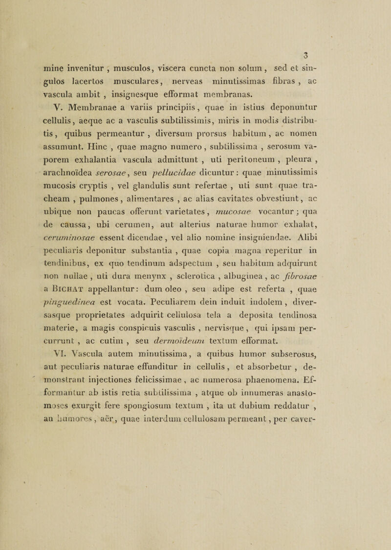 mine invenitur , musculos, viscera cuncta non solum, sed et sin¬ gulos lacertos musculares, nerveas minutissimas fibras, ac vascula ambit , insignesque efFormat membranas. Y. Membranae a variis principiis, quae in istius deponuntur cellulis, aeque ac a vasculis subtilissimis, miris in modis distribu¬ tis , quibus permeantur , diversum prorsus habitum, ac nomen assumunt. Hinc , quae magno numero, subtilissima , serosum va¬ porem exhalantia vascula admittunt , uti peritoneum , pleura , arachnoidea serosae, seu pellucidae dicuntur: quae minutissimis mucosis cryptis , vel glandulis sunt refertae , uti sunt quae tra¬ cheam , pulmones, alimentares , ac alias cavitates obvestiunt, ac ubique non paucas offerunt varietates, mucosae vocantur; qua de caussa, ubi cerumen, aut alterius naturae humor exhalat, ceruminosae essent dicendae , vel alio nomine insigniendae. Alibi peculiaris deponitur substantia , quae copia magna reperitur in tendinibus, ex quo tendinum adspectuin , seu habitum adcjuirunt non nullae , uti dura menynx , sclerotica , albuginea , ac fibrosae a Bichat appellantur: dum oleo , seu adipe est referta , quae pinguedinea est vocata. Peculiarem dein induit indolem , diver- sasque proprietates adquirit cellulosa tela a deposita tendinosa materie, a magis conspicuis vasculis , nervisque, qui ipsam per¬ currunt , ac cutim , seu dermoideum textum efFormat. VI. Vascula autem minutissima, a quibus humor subserosus, aut peculiaris naturae efFunditur in cellulis , et absorbetur , de¬ monstrant injectiones felicissimae , ac numerosa phaenomena. Ef- formantur ab istis retia subtilissima , atque ob innumeras anasto¬ moses exurgit fere spongiosum textum , ita ut dubium reddatur , an humores, aer, quae interdum cellulosam permeant, per caver-