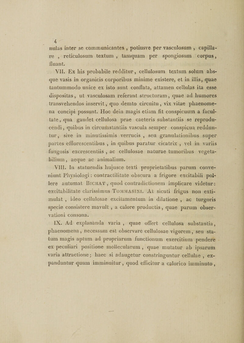 nulas inter se communicantes , potiusve per vasculosum , capilla¬ re , reticulosum textum , tamquam per spongiosum corpus, fluant. VII. Ex his probabile redditur, cellulosum textum solum abs¬ que vasis in organicis corporibus minime existere, et in illis, quae tantummodo unice ex isto sunt conflata, attamen cellulas ita esse dispositas, ut vasculosam referant structuram, quae ad humores transvehendos inservit, quo demto circuitu, vix vitae phaenome¬ na concipi possunt. Hoc dein magis etiam fit conspicuum a facul¬ tate, qua gaudet cellulosa prae caeteris substantiis se reprodu- cendi, quibus in circuihstantiis vascula semper conspicua reddun¬ tur , sive in minutissimis verrucis , seu granulationibus super partes efflorescentibus , in quibus paratur cicatrix , vel in variis fungosis excrescentiis , ac cellulosae naturae tumoribus vegeta¬ bilium , aeque ac animalium. VIII. In statuendis hujusee texti proprietatibus parum conve¬ niunt Physiologi: contractilitate obscura a frigore excitabili pol¬ lere autumat Bichat , quod contradictionem implicare videtur: excitabilitate clarissimus Tommasini. At sicuti frigus non exti- mulat , ideo cellulosae excitamentum in dilatione , ac turgoris specie consistere mavult , a calore productis, quae parum obser¬ vationi consona. IX. Ad explananda varia , quae offert cellulosa substantia, phaenomena, necessum est observare cellulosae vigorem, seu sta¬ tum magis aptum ad propriarum functionum exercitium pendere ex peculiari positione mollecularum , quae mutatur ab ipsarum varia attractione; haec si adaugetur constringuntur cellulae , ex¬ panduntur quum imminuitur, quod efficitur a calorico imminuto ,