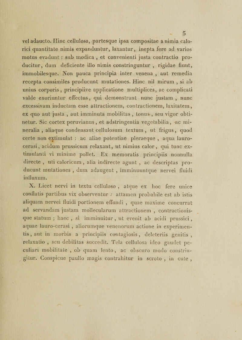 vel adaucto. Hinc cellulosa, partesque ipsa compositae a nimia calo¬ rici quantitate nimis expanduntur, laxantur, inepta fere ad varios motus evadunt : sub modica , et convenienti justa contractio pro¬ ducitur, dum deficiente illo nimis constringuntur , rigidae fiunt, immobilesque. Non pauca principia inter venena , aut remedia recepta consimiles producunt mutationes. Hinc nil mirum , si ab unius corporis, principiive applicatione multiplices, ac complicati valde exoriuntur effectus, qui demonstrant nunc justam , nunc excessivam inductam esse attractionem, contractionem, laxitatem, ex quo aut justa , aut imminuta mobilitas , tonus-, seu vigor obti¬ netur. Sic cortex peruvianus , et adstringentia vegetabilia, -ac mi¬ neralia , aliaque condensant cellulosum textum , ut frigus, quod certe non extimulat : ac aliae potentiae pleraeque , aqua lauro- cerasi, acidum prussicum relaxant, ut nimius calor, qui tunc ex- timulanti vi minime pollet. Ex memoratis principiis nonnulla directe , uti caloricum, alia indirecte agunt , ac descriptas pro¬ ducunt mutationes , dum adaugent , imminuuntque nervei fluidi influxum. X. Licet nervi in textu celluloso , atque ex hoc fere unice conflatis partibus vix observentur : attamen probabile est ab istis aliquam nervei fluidi portionem effundi , quae maxime concurrat ad servandam justam mollecularum attractionem , contractionis¬ que statum ; haec , si imminuitur , ut evenit ab acidi prussici, aquae lauro-cerasi , aliorumque venenorum actione in experimen¬ tis , aut in morbis a principiis contagiosis, deleteriis genitis , relaxatio , seu debilitas succedit. Tela cellulosa ideo gaudet pe¬ culiari mobilitate , ob quam lento , ac obscuro modo constrin¬ gitur. Conspicue paullo magis contrahitur in scroto , in cute ,