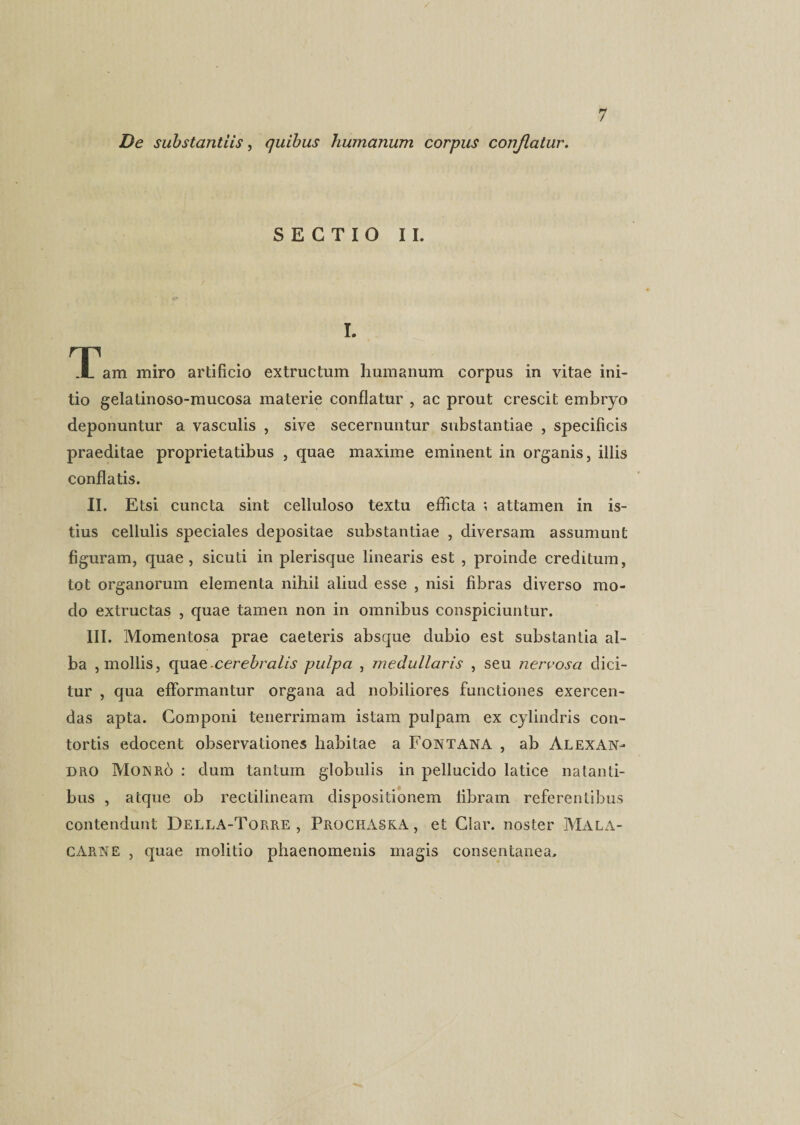 De substantiis, quibus humanum corpus conjlatur. SECTIO II. I. TTam miro artificio extructum humanum corpus in vitae ini¬ tio gelatinoso-mucosa materie conflatur , ac prout crescit embryo deponuntur a vasculis , sive secernuntur substantiae , specificis praeditae proprietatibus , quae maxime eminent in organis, illis conflatis. II. Etsi cuncta sint celluloso textu eflicta ; attamen in is¬ tius cellulis speciales depositae substantiae , diversam assumunt figuram, quae, sicuti in plerisque linearis est , proinde creditum, tot organorum elementa nihil aliud esse , nisi fibras diverso mo¬ do extructas , quae tamen non in omnibus conspiciuntur. III. Momentosa prae caeteris absque dubio est substantia al¬ ba , mollis, quae-cerebralis pulpa , medullaris , seu nervosa dici¬ tur , qua efformantur organa ad nobiliores functiones exercen¬ das apta. Componi tenerrimam istam pulpam ex cylindris con¬ tortis edocent observationes habitae a Fontana , ab Alexan¬ dro Moxro : dum tantum globulis in pellucido latice natanti¬ bus , atque ob rectilineam dispositionem libram referentibus contendunt Della-Torre , ProchASKA , et Glar. noster Mala- CArne , quae molitio phaenomenis magis consentanea.