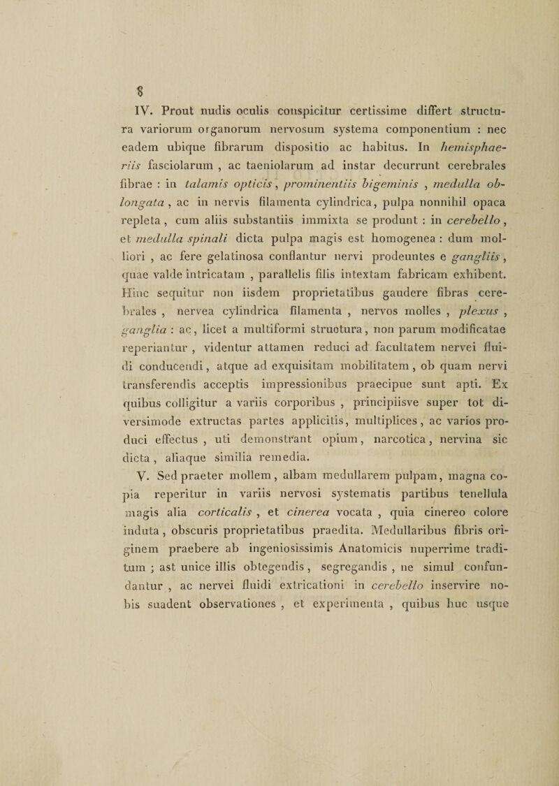s IV. Prout nudis oculis conspicitur certissime differt structu¬ ra variorum organorum nervosum systema componentium : nec eadem ubique fibrarum dispositio ac habitus. In hemisphae¬ riis fasciolarum , ac taeniolarum ad instar decurrunt cerebrales fibrae : in talamis opticis, prominentiis hi geminis , medulla ob¬ longata , ac in nervis filamenta cylindrica, pulpa nonnihil opaca repleta, cum aliis substantiis immixta se produnt : in cerebello, et medulla spinali dicta pulpa magis est homogenea : dum mol¬ liori , ac fere gelatinosa conflantur nervi prodeuntes e gangliis, quae valde intricatam , parallelis filis intextam fabricam exhibent. Hinc sequitur non iisdem proprietatibus gaudere fibras cere¬ brales , nervea cylindrica filamenta , nervos molles , pleocus , ganglia : ac, licet a multiformi structura, non parum modificatae reperiantur , videntur attamen reduci ad facultatem nervei flui¬ di conducendi, atque ad exquisitam mobilitatem , ob quam nervi transferendis acceptis impressionibus praecipue sunt apti. Ex quibus colligitur a variis corporibus , principiisve super tot di¬ versimode extructas partes applicitis, multiplices , ac varios pro¬ duci effectus, uti demonstrant opium, narcotica, nervina sic dicta, aliaque similia remedia. V. Sed praeter mollem, albam medullarem pulpam, magna co¬ pia reperitur in variis nervosi systematis partibus tenellula magis alia corticalis , et cinerea vocata , quia cinereo colore induta , obscuris proprietatibus praedita. Medullaribus fibris ori¬ ginem praebere ab ingeniosissimis Anatomicis nuperrime tradi¬ tum ; ast unice illis obtegendis , segregandis , ne simul confun¬ dantur , ac nervei fluidi extricationi in cerebello inservire no¬ bis suadent observationes , et experimenta , quibus huc usque