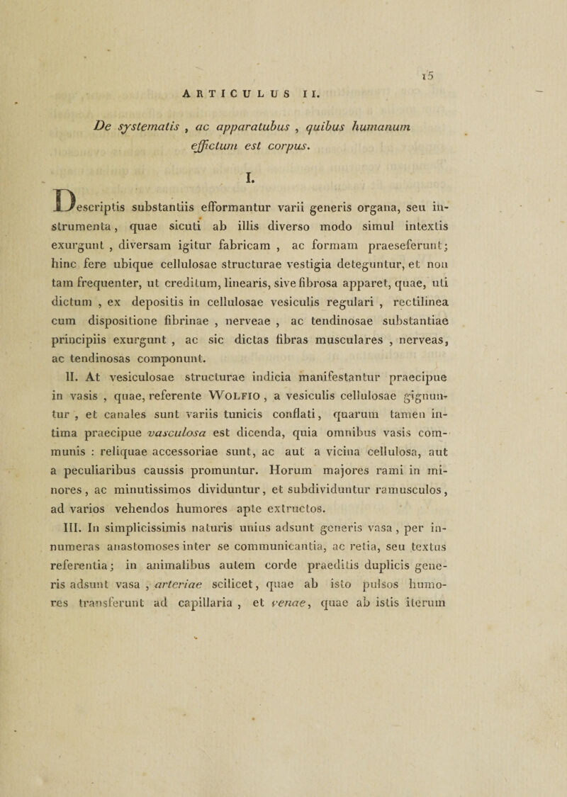 ARTICULUS II. De systematis , ac apparatubus , quibus humanum ejjictum est corpus. I. Descriptis substantiis efformantur varii generis organa, seu in- # strumenta, quae sicuti ab illis diverso modo simul intextis exurgunt , diversam igitur fabricam , ac formam praeseferunt; hinc fere ubique cellulosae structurae vestigia deteguntur, et non tam frequenter, ut creditum, linearis, sive fibrosa apparet, quae, uti dictum , ex depositis in cellulosae vesiculis regulari , rectilinea cum dispositione fibrinae , nerveae , ac tendinosae substantiae principiis exurgunt , ac sic dictas fibras musculares , nerveas, ac tendinosas componunt. II. At vesiculosae structurae indicia manifestantur praecipue in vasis , quae, referente Wolfio , a vesiculis cellulosae gignun¬ tur , et canales sunt variis tunicis conflati, quarum tamen in¬ tima praecipue vasculosa est dicenda, quia omnibus vasis com¬ munis : reliquae accessoriae sunt, ac aut a vicina cellulosa, aut a peculiaribus caussis promuntur. Horum majores rami in mi¬ nores, ac minutissimos dividuntur, et subdividuntur ramusculos, ad varios vehendos humores apte extructos. A III. In simplicissimis naturis unius adsunt generis vasa , per in¬ numeras anastomoses inter se communicantia, ac retia, seu textus referentia; in animalibus autem corde praeditis duplicis gene¬ ris adsunt vasa , arteriae scilicet, quae ab isto pulsos humo¬ res transferunt ad capillaria , et venae, quae ab istis iterum