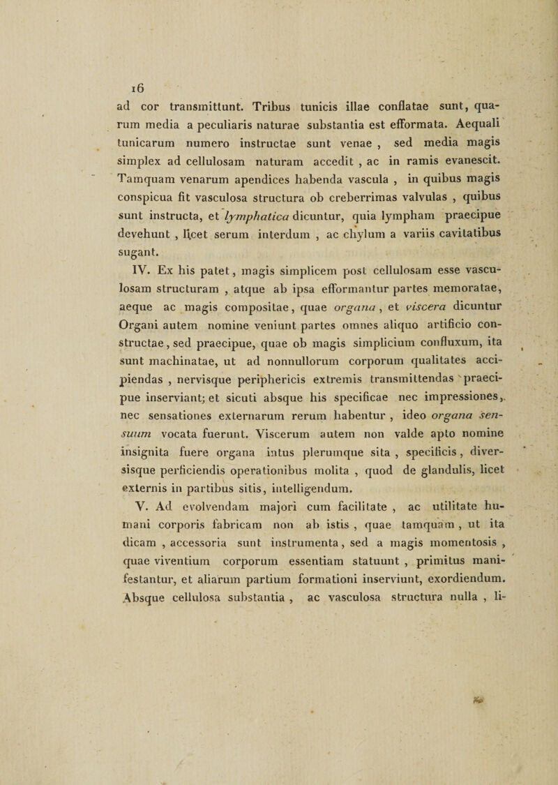 ad cor transmittant. Tribus tunicis illae conflatae sunt, qua¬ rum media a peculiaris naturae substantia est effbrmata. Aequali tunicarum numero instructae sunt venae , sed media magis simplex ad cellulosam naturam accedit , ac in ramis evanescit. Tamquam venarum apendices habenda vascula , in quibus magis conspicua fit vasculosa structura ob creberrimas valvulas , quibus sunt instructa, et lymphatica dicuntur, quia lympham praecipue devehunt , lfcet serum interdum , ac chylum a variis cavitatibus sugant. IV. Ex his patet, magis simplicem post cellulosam esse vascu¬ losam structuram , atque ab ipsa eflormantur partes memoratae, aeque ac magis compositae, quae organa, et viscera dicuntur Organi autem nomine veniunt partes omnes aliquo artificio con¬ structae , sed praecipue, quae ob magis simplicium confluxum, ita sunt machinatae, ut ad nonnullorum corporum qualitates acci¬ piendas , nervisque periphericis extremis transmittendas 'praeci¬ pue inserviant; et sicuti absque his specificae nec impressiones,, nec sensationes externarum rerum habentur , ideo organa sen¬ suum vocata fuerunt. Viscerum autem non valde apto nomine insignita fuere organa intus plerumque sita , specificis, diver- sisque perficiendis operationibus molita , quod de glandulis, licet externis in partibus sitis, intelligendum. V. Ad evolvendam majori cum facilitate , ac utilitate hu¬ mani corporis fabricam non ab istis , quae tamquam , ut ita dicam , accessoria sunt instrumenta, sed a magis momentosis , quae viventium corporum essentiam statuunt , primitus mani¬ festantur, et aliarum partium formationi inserviunt, exordiendum. Absque cellulosa substantia , ac vasculosa structura nulla , li-