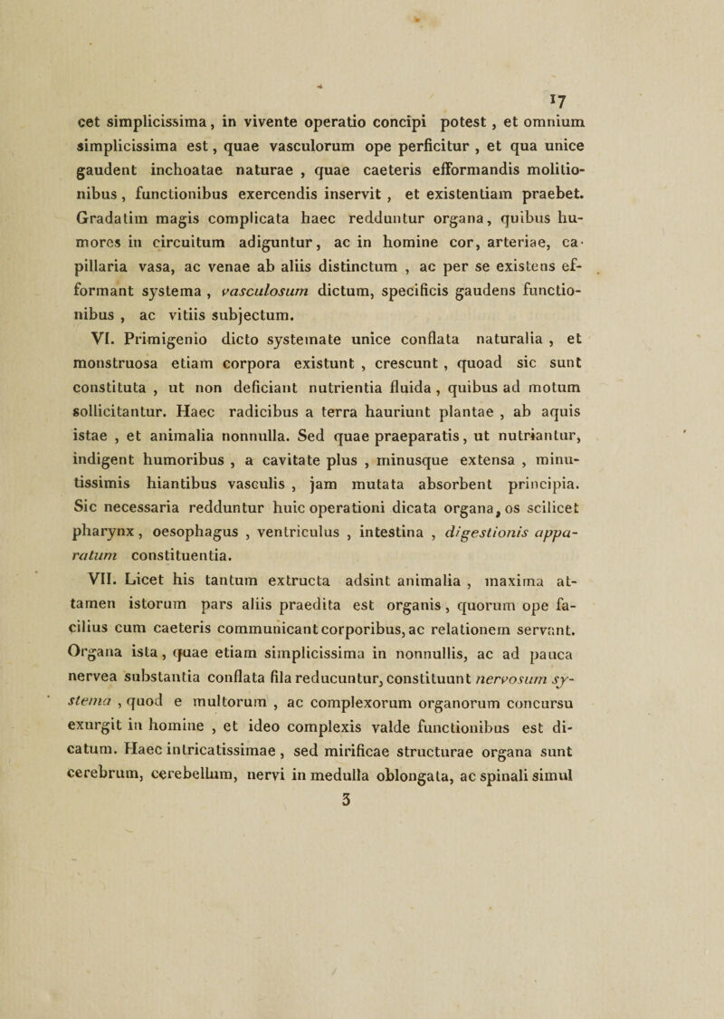 cet simplicissima, in vivente operatio concipi potest, et omnium simplicissima est, quae vasculorum ope perficitur , et qua unice gaudent inchoatae naturae , quae caeteris efformandis molitio¬ nibus , functionibus exercendis inservit , et existentiam praebet. Gradatim magis complicata haec redduntur organa, quibus hu¬ mores in circuitum adiguntur, ac in homine cor, arteriae, ca¬ pillaria vasa, ac venae ab aliis distinctum , ac per se existens ef- formant systema , vasculosum dictum, specificis gaudens functio¬ nibus , ac vitiis subjectum. VI. Primigenio dicto systemate unice conflata naturalia , et monstruosa etiam corpora existunt , crescunt , quoad sic sunt constituta , ut non deficiant nutrientia fluida , quibus ad motum sollicitantur. Haec radicibus a terra hauriunt plantae , ab aquis istae , et animalia nonnulla. Sed quae praeparatis, ut nutriantur, indigent humoribus , a cavitate plus , minusque extensa , minu¬ tissimis hiantibus vasculis , jam mutata absorbent principia. Sic necessaria redduntur huic operationi dicata organa, os scilicet pharynx , oesophagus , ventriculus , intestina , digestionis appa¬ ratum constituentia. VII. Licet his tantum extructa adsint animalia , maxima at¬ tamen istorum pars aliis praedita est organis, quorum ope fa¬ cilius cum caeteris communicant corporibus, ac relationem servant. Or gana ista, quae etiam simplicissima in nonnullis, ac ad pauca nervea substantia conflata fila reducuntur, constituunt jry- stema , quod e multorum , ac complexorum organorum concursu exurgit in homine , et ideo complexis valde functionibus est di¬ catum. Haec intricatissimae , sed mirificae structurae organa sunt cerebrum, cerebellum, nervi in medulla oblongata, ac spinali simul 3