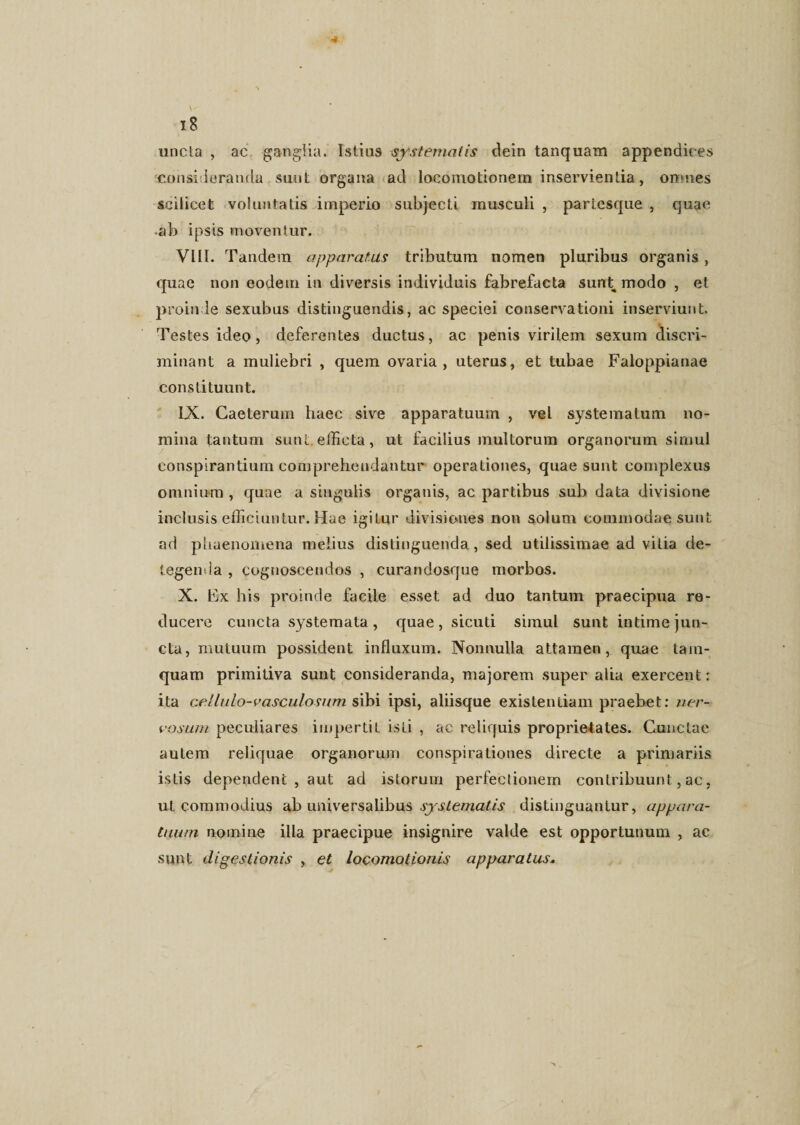 uncta , ac ganglia. Istius systematis dein tanquam appendices consideranda sunt organa ad locomotionem inservientia, orrnies scilicet voluntatis imperio subjecti musculi , partesque , quae •ab ipsis moventur. VIII. Tandem apparatus tributum nomen pluribus organis , quae non eodem in diversis individuis fabrefacta sunt modo , et proinde sexubus distinguendis, ac speciei conservationi inserviunt. Testes ideo, deferentes ductus, ac penis virilem sexum discri¬ minant a muliebri , quem ovaria, uterus, et tubae Faloppianae constituunt. IX. Gaeterurn haec sive apparatuum , vel systematum no¬ mina tantum sunt efficta, ut facilius multorum organorum simul conspirantium comprehendantur operationes, quae sunt complexus omnium , quae a singulis organis, ac partibus sub data divisione inclusis efficiuntur.Hae igitur divisiones non solum commodae sunt ad phaenomena melius distinguenda , sed utilissimae ad vilia de¬ tegenda , cognoscendos , curandosque morbos. X. Ex his proinde facile esset ad duo tantum praecipua re¬ ducere cuncta .systemata, quae, sicuti simul sunt intime jun¬ cta, mutuum possident influxum. Nonnulla attamen, quae tam¬ quam primitiva sunt consideranda, majorem super alia exercent: ita cellulo-vasculosum sibi ipsi, aliisque existenliam praebet: ner¬ vosum peculiares impertit isti , ac reliquis proprietates. Cunctae autem reliquae organorum conspirationes directe a primariis istis dependent , aut ad istorum perfectionem contribuunt, ac, ut commodius ab universalibus systematis distinguantur, appara¬ tuum nomine illa praecipue insignire valde est opportunum , ac sunt digestionis , et locomotionis apparatus.