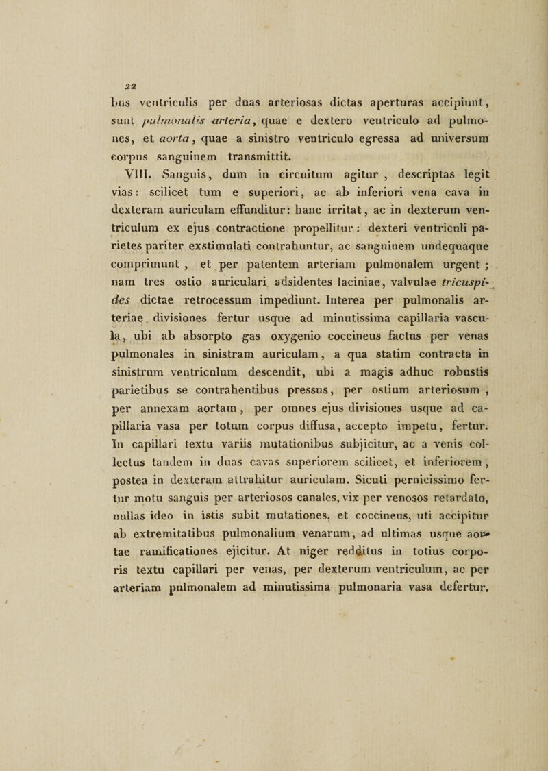 bus ventriculis per duas arteriosas dictas aperturas accipiunt, sunt pulmonalis arteria, quae e dextero ventriculo ad pulmo¬ nes, et aorta, quae a sinistro ventriculo egressa ad universum corpus sanguinem transmittit. VIII. Sanguis, dum in circuitum agitur , descriptas legit vias: scilicet tum e superiori, ac ab inferiori vena cava in dexteram auriculam effunditur: hanc irritat, ac in dexterum ven¬ triculum ex ejus contractione propellitur : dexteri ventriculi pa¬ rietes pariter exstimulati contrahuntur, ac sanguinem undequaque comprimunt , et per patentem arteriam pulmonalem urgent ; nam tres ostio auriculari adsidentes laciniae, valvulae tricuspi¬ des dictae retrocessum impediunt. Interea per pulmonalis ar¬ teriae divisiones fertur usque ad minutissima capillaria vascu¬ la, ubi ab absorpto gas oxygenio coccineus factus per venas pulmonales in sinistram auriculam, a qua statim contracta in sinistrum ventriculum descendit, ubi a magis adhuc robustis parietibus se contrahentibus pressus, per ostium arteriosum , per annexam aortam, per omnes ejus divisiones usque ad ca¬ pillaria vasa per totum corpus diffusa, accepto impetu, fertur. In capillari textu variis mutationibus subjicitur, ac a venis col¬ lectus tandem in duas cavas superiorem scilicet, et inferiorem , postea in dexteram attrahitur auriculam. Sicuti pernicissimo fer¬ tur motu sanguis per arteriosos canales, vix per venosos retardato, nullas ideo in istis subit mutationes, et coccineus, uti accipitur ab extremitatibus pulmonalium venarum, ad ultimas usque aon* tae ramificationes ejicitur. At niger redditus in totius corpo¬ ris textu capillari per venas, per dexterum ventriculum, ac per arteriam pulmonalem ad minutissima pulmonaria vasa defertur.