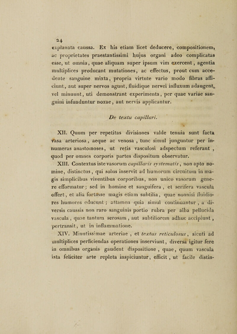 explanata caussa. Ex his etiam licet deducere, compositionem, ac proprietates praestantissimi hujus organi adeo complicatas esse, ut omnia, quae aliquam super ipsum vim exercent, agentia multiplices producant mutationes, ac effectus, prout cum acce¬ dente sanguine mixta, propria virtute vario modo fibras affi¬ ciunt, aut super nervos agunt, lluidique nervei influxum adaugent,, vel minuunt, uti demonstrant experimenta, per quae variae san¬ guini infunduntur noxae, aut nervis applicantur. De textu capillari. XII. Quum per repetitas divisiones valde tenuia sunt facta Vasa arteriosa, aeque ac venosa , tunc simul junguntur per in¬ numeras anastomoses, ut retis vasculosi adspectum referant , quod per omnes corporis partes dispositum observatur. XIII. Contextus iste vasorum capillaris systematis, non apto no¬ mine, distinctus, qui solus inservit ad humorum circuitum in ma¬ gis simplicibus viventibus corporibus, non unico vasorum gene¬ re efformatur; sed in homine et sanguifera , et serifera vascula offert, et alia fortasse magis etiam subtilia, quae nonnisi fluidio¬ res humores educunt ; attamen quia simul continuantur , a di¬ versis caussis non raro sanguinis portio rubra per alba pellucida vascula , quae tantum serosam , aut subtiliorem adhuc accipiunt , pertransit, ut in inflammatione. XIV. Minutissimae arteriae , et textus reticulosus, sicuti ad multiplices perficiendas operationes inserviunt, diversa igitur fere in omnibus organis gaudent dispositione, quae, quum vascula ista feliciter arte repleta inspiciuntur, efficit , ut facile distin-