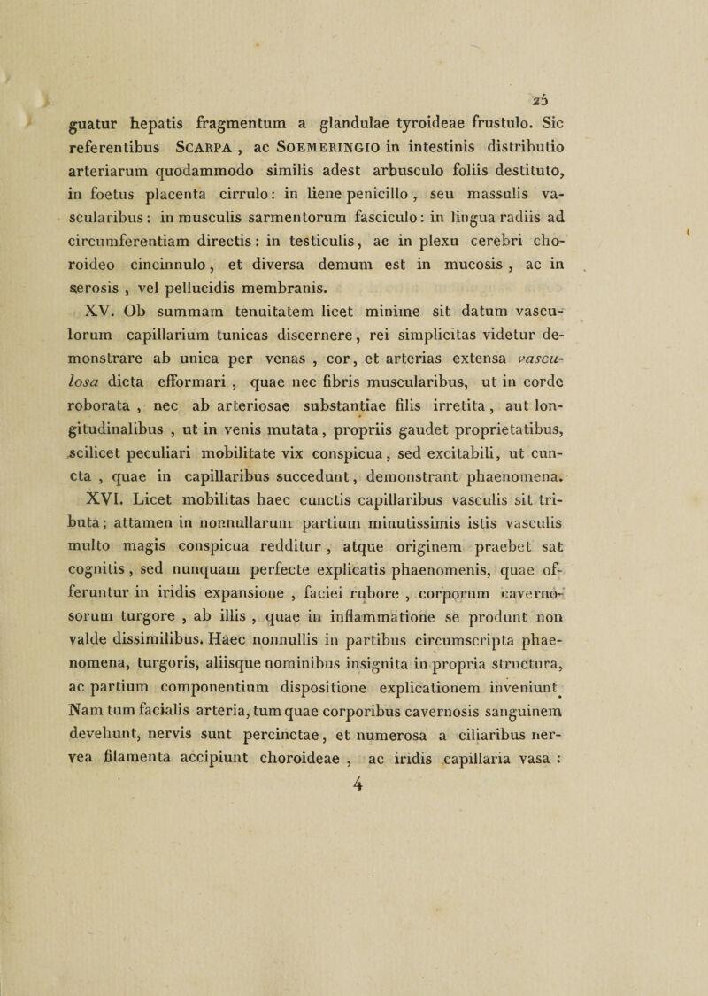 2 5 guatur hepatis fragmentum a glandulae tyroideae frustulo. Sic referentibus ScARPA , ac Soemeringio in intestinis distributio arteriarum quodammodo similis adest arbusculo foliis destituto, in foetus placenta cirrulo: in liene penicillo , seu massulis va¬ scularibus : in musculis sarmentorum fasciculo: in lingua radiis ad circumferentiam directis: in testiculis, ac in plexu cerebri cho¬ roideo cincinnulo, et diversa demum est in mucosis , ac in serosis , vel pellucidis membranis. XV. Ob summam tenuitatem licet miniine sit datum vascu¬ lorum capillarium tunicas discernere, rei simplicitas videtur de¬ monstrare ab unica per venas , cor, et arterias extensa vascu¬ losa dicta efformari , quae nec fibris muscularibus, ut in corde roborata , nec ab arteriosae substantiae filis irretita, aut lon¬ gitudinalibus , ut in venis mutata, propriis gaudet proprietatibus, .scilicet peculiari mobilitate vix conspicua, sed excitabili, ut cun¬ cta , quae in capillaribus succedunt, demonstrant phaenomena. XVI. Licet mobilitas haec cunctis capillaribus vasculis sit tri¬ buta; attamen in nonnullarum partium minutissimis istis vasculis multo magis conspicua redditur , atque originem praebet sat cognitis , sed nunquam perfecte explicatis phaenomenis, quae of¬ feruntur in iridis expansione , faciei rubore , corporum caverno¬ sorum turgore , ab illis , quae in inflammatione se produnt non valde dissimilibus. Haec nonnullis in partibus circumscripta phae¬ nomena, turgoris, aliisque nominibus insignita in propria structura, ac partium componentium dispositione explicationem inveniunt Nam tum facialis arteria, tum quae corporibus cavernosis sanguinem devehunt, nervis sunt percinctae, et numerosa a ciliaribus ner- vea filamenta accipiunt choroideae , ac iridis capillaria vasa ; 4