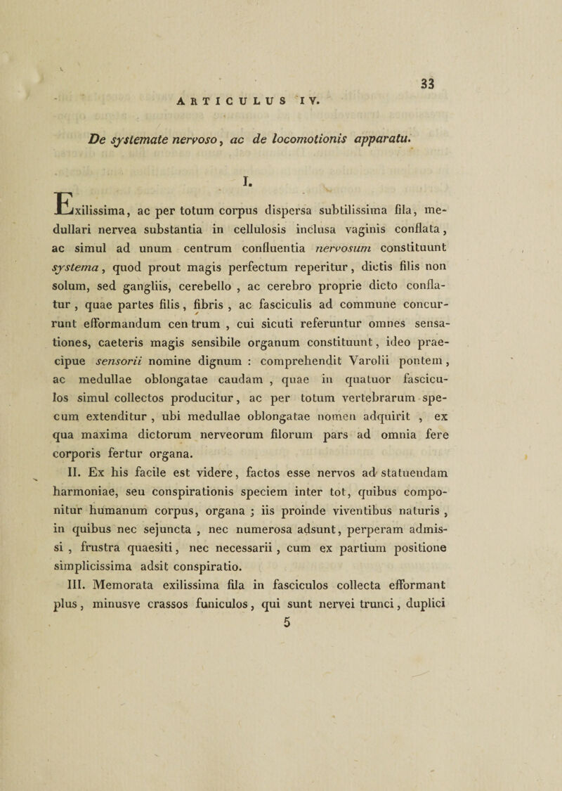 ARTICULUS IV. De systemate nervoso, ac de locomotionis apparatu. I. Ejxilissima, ac per totum corpus dispersa subtilissima fila, me¬ dullari nervea substantia in cellulosis inclusa vaginis conflata, ac simul ad unum centrum confluentia nervosum constituunt systema, quod prout magis perfectum reperitur, diotis filis non solum, sed gangliis, cerebello , ac cerebro proprie dicto confla¬ tur , quae partes filis, fibris , ac fasciculis ad commune concur¬ runt efformandum centrum , cui sicuti referuntur omnes sensa¬ tiones, caeteris magis sensibile organum constituunt, ideo prae¬ cipue sensorii nomine dignum : comprehendit Varolii pontem , ac medullae oblongatae caudam , quae in qualuor fascicu¬ los simul collectos producitur, ac per totum vertebrarum spe¬ cum extenditur , ubi medullae oblongatae nomen adquirit , ex qua maxima dictorum nerveorum filorum pars ad omnia fere corporis fertur organa. II. Ex his facile est videre, factos esse nervos ad-statuendam harmoniae, seu conspirationis speciem inter tot, quibus compo¬ nitur humanum corpus, organa ; iis proinde viventibus naturis , in quibus nec sejuncta , nec numerosa adsunt, perperam admis¬ si , frustra quaesiti, nec necessarii , cum ex partium positione simplicissima adsit conspiratio. III. Memorata exilissima fila in fasciculos collecta efformant plus, minusve crassos funiculos, qui sunt nervei trunci, duplici 5