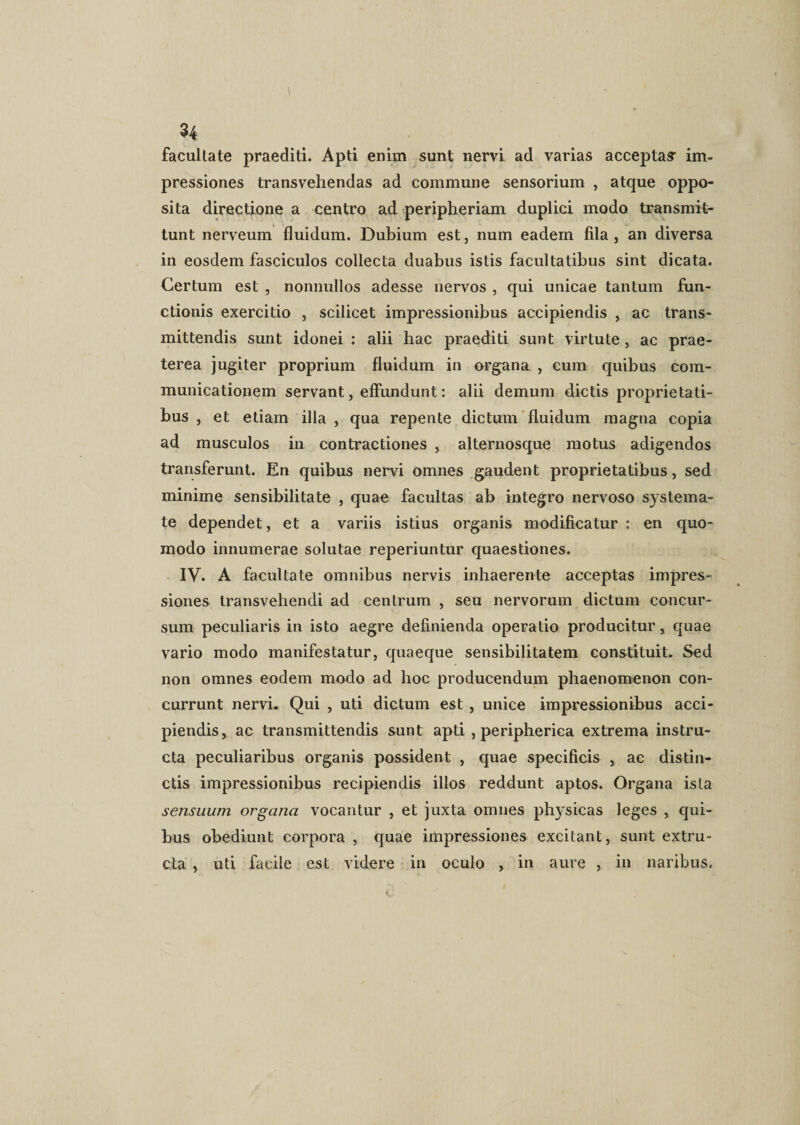 1 .34 facultate praediti. Apti enim sunt nervi ad varias acceptae im¬ pressiones transvehendas ad commune sensorium , atque oppo¬ sita directione a centro ad peripheriam duplici modo transmit¬ tunt nerveum fluidum. Dubium est, num eadem fila , an diversa in eosdem fasciculos collecta duabus istis facultatibus sint dicata. Certum est , nonnullos adesse nervos , qui unicae tantum fun¬ ctionis exercitio , scilicet impressionibus accipiendis , ac trans¬ mittendis sunt idonei : alii hac praediti sunt virtute, ac prae¬ terea jugiter proprium fluidum in organa , cum quibus com¬ municationem servant, effundunt: alii demum dictis proprietati¬ bus , et etiam illa , qua repente dictum fluidum magna copia ad musculos in contractiones ,. alternosque motus adigendos transferunt. En quibus nervi omnes gaudent proprietatibus, sed minime sensibilitate , quae facultas ab integro nervoso systema¬ te dependet, et a variis istius organis modificatur: en quo¬ modo innumerae solutae reperiuntur quaestiones. IV. A facultate omnibus nervis inhaerente acceptas impres¬ siones transvehendi ad centrum , seu nervorum dictum concur¬ sum peculiaris in isto aegre definienda operatio producitur, quae vario modo manifestatur, quaeque sensibilitatem constituit. Sed non omnes eodem modo ad hoc producendum phaenomenon con¬ currunt nervi. Qui , uti dictum est , unice impressionibus acci¬ piendis, ac transmittendis sunt apti , peripherica extrema instru¬ cta peculiaribus organis possident , quae specificis , ac distin¬ ctis impressionibus recipiendis illos reddunt aptos. Organa ista sensuum organa vocantur , et juxta omnes physicas leges , qui¬ bus obediunt corpora , quae impressiones excitant, sunt extru- cta , uti facile est videre in oculo , in aure , in naribus.