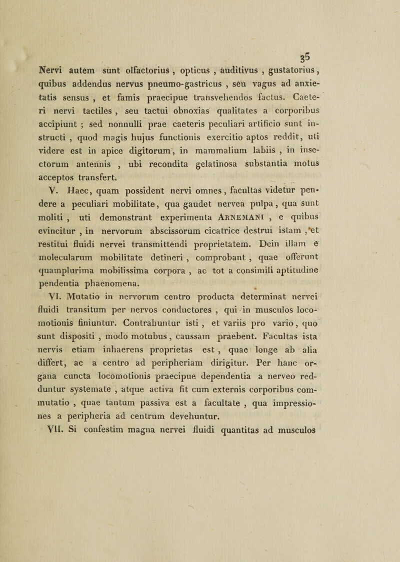 Nervi autem sunt olfactorius , opticus , auditivus , gustatorius, quibus addendus nervus pneumo-gastricus , seu vagus ad anxie¬ tatis sensus , et famis praecipue transvehendos factus. Caete¬ ri nervi tactiles , seu tactui obnoxias qualitates a corporibus accipiunt ; sed nonnulli prae caeteris peculiari artificio sunt in¬ structi , quod magis hujus functionis exercitio aptos reddit, uti videre est in apice digitorum, in mammalium labiis , in inse¬ ctorum antennis , ubi recondita gelatinosa substantia motus acceptos transfert. V. Haec, quam possident nervi omnes, facultas videtur pen¬ dere a peculiari mobilitate, qua gaudet nervea pulpa, qua sunt moliti , uti demonstrant experimenta Arnemani , e quibus evincitur , in nervorum abscissorum cicatrice destrui istam ,*et restitui fluidi nervei transmittendi proprietatem. Dein illam e molecularum mobilitate detineri , comprobant , quae offerunt quamplurima mobilissima corpora , ac tot a consimili aptitudine pendentia phaenomena. VI. Mutatio in nervorum centro producta determinat nervei fluidi transitum per nervos conductores , qui in musculos loco- motionis finiuntur. Contrahuntur isti , et variis pro vario, quo sunt dispositi , modo motubus, caussam praebent. Facultas ista nervis etiam inhaerens proprietas est , quae longe ab alia differt, ac a centro ad peripheriam dirigitur. Per hanc or¬ gana cuncta loco moti onis praecipue dependentia a nerveo red¬ duntur systemate , atque activa fit cum externis corporibus com¬ mutatio , quae tantum passiva est a facultate , qua impressio¬ nes a peripheria ad centrum devehuntur. VII. Si confestim magna nervei fluidi quantitas ad musculos