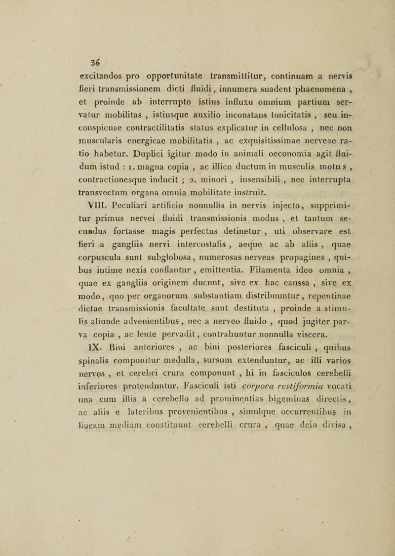 excitandos pro opportunitate transmittitur, continuam a nervis fieri transmissionem dicti fluidi, innumera suadent phaenomena , et proinde ab interrupto istius influxu omnium partium ser¬ va lur mobilitas , isliusque auxilio inconstans tonicitatis , seu in¬ conspicuae contractilitatis status explicatur in cellulosa , nec non muscularis energicae mobilitatis , ac exquisitissimae nerveae ra¬ tio habetur. Duplici igitur modo in animali oeconomia agit flui¬ dum istud : i. magna copia , ac illico ductum in musculis motus , contractionesque inducit ; 2. minori , insensibili , nec interrupta transvectum organa omnia mobilitate instruit. VIII. Peculiari artificio nonnullis in nervis injecto, supprimi¬ tur primus nervei fluidi transmissionis modus , et tantum se¬ cundus fortasse magis perfectus detinetur , uti observare est fieri a gangliis nervi intercostalis , aeque ac ab aliis , quae corpuscula sunt subglobosa, numerosas nerveas propagines , qui¬ bus intime nexis conflantur , emittentia. Filamenta ideo omnia , quae ex gangliis originem ducunt, sive ex hac caussa , sive ex modo, quo per organorum substantiam distribuuntur, repentinae dictae transmissionis facultate sunt destituta , proinde a stimu¬ lis aliunde advenientibus , nec a nerveo fluido , quod jugiter par¬ va copia , ac lente pervadit, contrahuntur nonnulla viscera. IX. Bini anteriores , ac bini posteriores fasciculi , quibus spinalis componitur medulla, sursum extenduntur, ac illi varios nervos , et cerebri crura componunt , hi in fasciculos cerebelli inferiores protenduntur. Fasciculi isti corpora restiformia vocati una cura illis a cerebello ad prominentias bigeminas directis, ac aliis e lateribus provenientibus , simulque occurrentibus in lineam mediam constituunt cerebelli crura , quae dein divisa ,