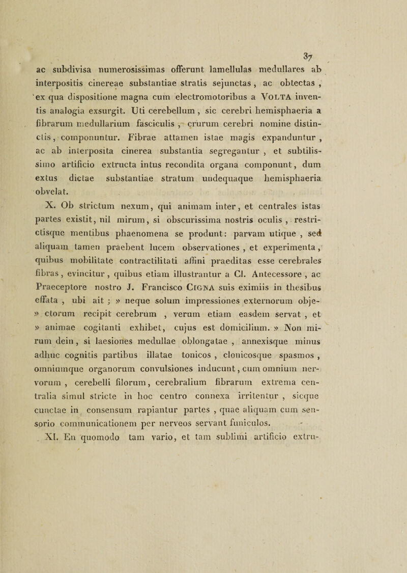 ac subdivisa numerosissimas offerunt lamellulas medullares ab interpositis cinereae substantiae stratis sejunctas , ac obtectas , ‘ex qua dispositione magna cum electromotoribus a Volta inven¬ tis analogia exsurgit. Uti cerebellum , sic cerebri hemisphaeria a fibrarum medullarium fasciculis , crurum cerebri nomine distin¬ ctis, componuntur. Fibrae attamen istae magis expanduntur, ac ab interposita cinerea substantia segregantur , et subtilis¬ simo artificio extructa intus recondita organa componunt, dum extus dictae substantiae stratum undequaque hemisphaeria obvelat. X. Ob strictum nexum, qui animam inter, et centrales istas partes existit, nil mirum, si obscurissima nostris oculis , restri- ctisque mentibus phaenomena se produnt: parvam utique , sed aliquam tamen praebent lucem observationes , et experimenta, quibus mobilitate contractilitati affini praeditas esse cerebrales fibras, evincitur , quibus etiam illustrantur a Cl. Antecessore , ac Praeceptore nostro J. Francisco Cigna suis eximiis in thesibus effata , ubi ait j » neque solum impressiones externorum obje- » ctorum recipit cerebrum , verum etiam easdem servat , et » animae cogitanti exhibet, cujus est domicilium. » Non mi¬ rum dein, si laesiones medullae oblongatae , annexisque minus adhuc cognitis partibus illatae tonicos , clonicosque spasmos , omniumque organorum convulsiones inducunt, cum omnium ner¬ vorum , cerebelli filorum, cerebralium fibrarum extrema cen¬ tralia simul stricte in hoc centro connexa irritentur , sicque cunctae in consensum rapiantur partes , quae aliquam cum sen¬ sorio communicationem per nerveos servant funiculos. XI. E11 quomodo tam vario, et tam sublimi artificio extru-
