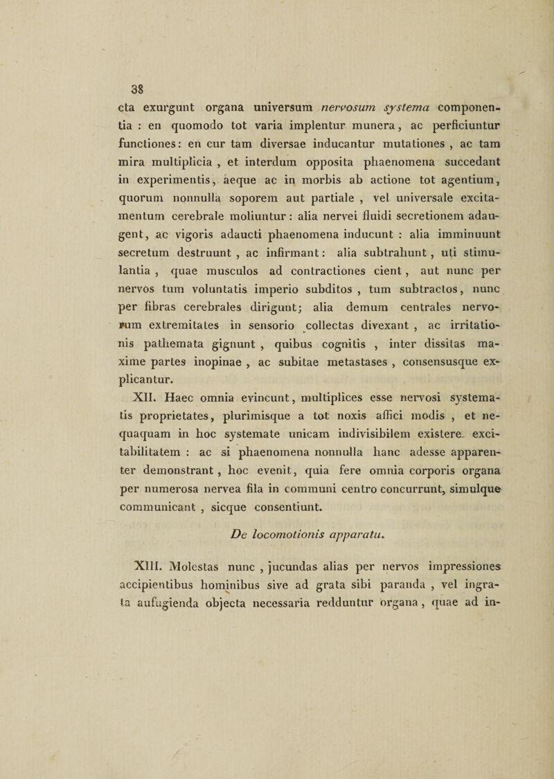cta exurgunt organa universum nervosum systema componen¬ tia : en quomodo tot varia implentur munera, ac perficiuntur functiones: en cur tam diversae inducantur mutationes , ac tam mira multiplicia , et interdum opposita phaenomena succedant in experimentis, aeque ac in morbis ab actione tot agentium, quorum nonnulla soporem aut partiale , vel universale excita- mentum cerebrale moliuntur: alia nervei fluidi secretionem adau¬ gent, ac vigoris adaucti phaenomena inducunt : alia imminuunt secretum destruunt , ac infirmant: alia subtrahunt , uti stimu¬ lantia , quae musculos ad contractiones cient, aut nunc per nervos tum voluntatis imperio subditos , tum subtractos, nunc per fibras cerebrales dirigunt; alia demum centrales nervo¬ rum extremitates in sensorio collectas divexant , ac irritatio- nis pathemata gignunt , quibus cognitis , inter dissitas ma¬ xime partes inopinae , ac subitae metastases , consensusque ex¬ plicantur. XII. Haec omnia evincunt, multiplices esse nervosi systema¬ tis proprietates, plurimisque a tat noxis affici modis , et ne¬ quaquam in hoc systemate unicam indivisibilem existere exci- tabilitatem : ac si phaenomena nonnulla hanc adesse apparen¬ ter demonstrant, hoc evenit, quia fere omnia corporis organa per numerosa nervea fila in communi centro concurrunt, simulque communicant , sicque consentiunt. De locomotionis apparatu. XIII. Molestas nunc , jucundas alias per nervos impressiones accipientibus hominibus sive ad grata sibi paranda , vel ingra¬ ta aufugienda objecta necessaria redduntur organa , quae ad in-