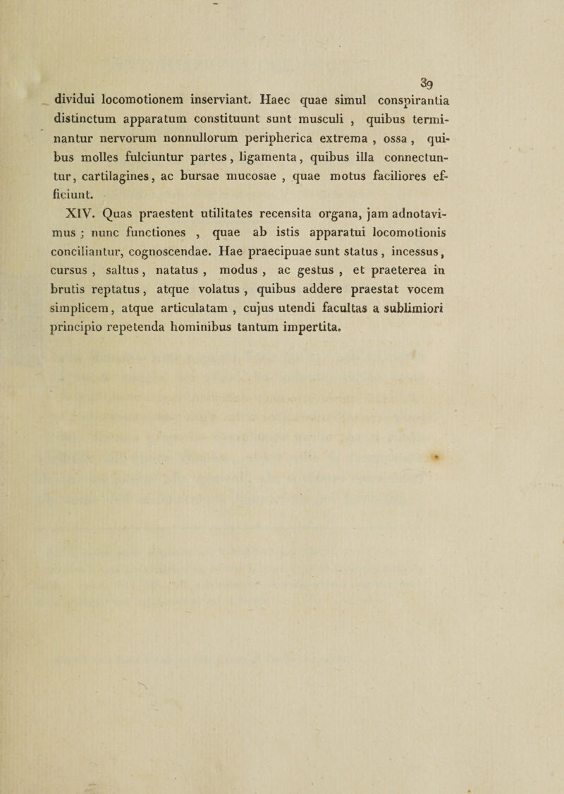 dividui locomotionem inserviant. Haec quae simul conspirantia distinctum apparatum constituunt sunt musculi , quibus termi¬ nantur nervorum nonnullorum peripherica extrema , ossa , qui¬ bus molles fulciuntur partes, ligamenta, quibus illa connectun- tur, cartilagines, ac bursae mucosae , quae motus faciliores ef¬ ficiunt. XIV. Quas praestent utilitates recensita organa, jam adnotavi- mus ; nunc functiones , quae ab istis apparatui locomotionis conciliantur, cognoscendae. Hae praecipuae sunt status , incessus, cursus , saltus, natatus , modus , ac gestus , et praeterea in brutis reptatus, atque volatus , quibus addere praestat vocem simplicem, atque articulatam , cujus utendi facultas a sublimiori principio repetenda hominibus tantum impertita.