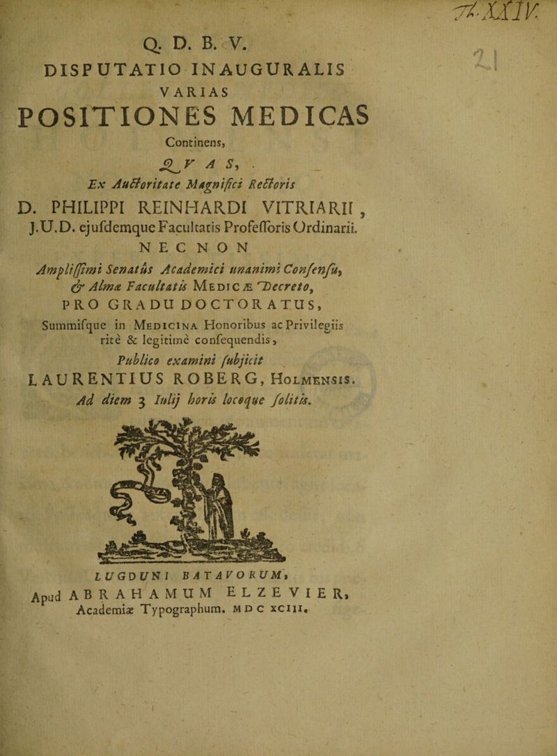/ •*. .. . ' ' Vv' Q. D. B. V. DISPUTATIO INAUGURALIS POSITIONES MED ICAS Continens, A s> - Ex AuBoritate Magnifici Retforis D. PHILIPPI REINHARDI VITRI ARII , J.U.D. ejufdemque Facultatis Profeffbris Ordinarii. N E C N O N Ampliffimi Senatus Academici unanimi Confenfu, & Alma, Facultatis Medica f~Decreto> PRO GRADUDOCTORATUS, Summifque in Medicina Honoribus ac Privilegiis rite & legitime confequendis, Publico examini fubjicit LAURENTIUS ROBERG, Holmensis, Ad diem 3 lulij horis loceque /olitis. LUGDUHl BATAVORUM> Apud ABRAHAMUM E L Z E V I E R} Academia? Typographum. mdc xciii. *