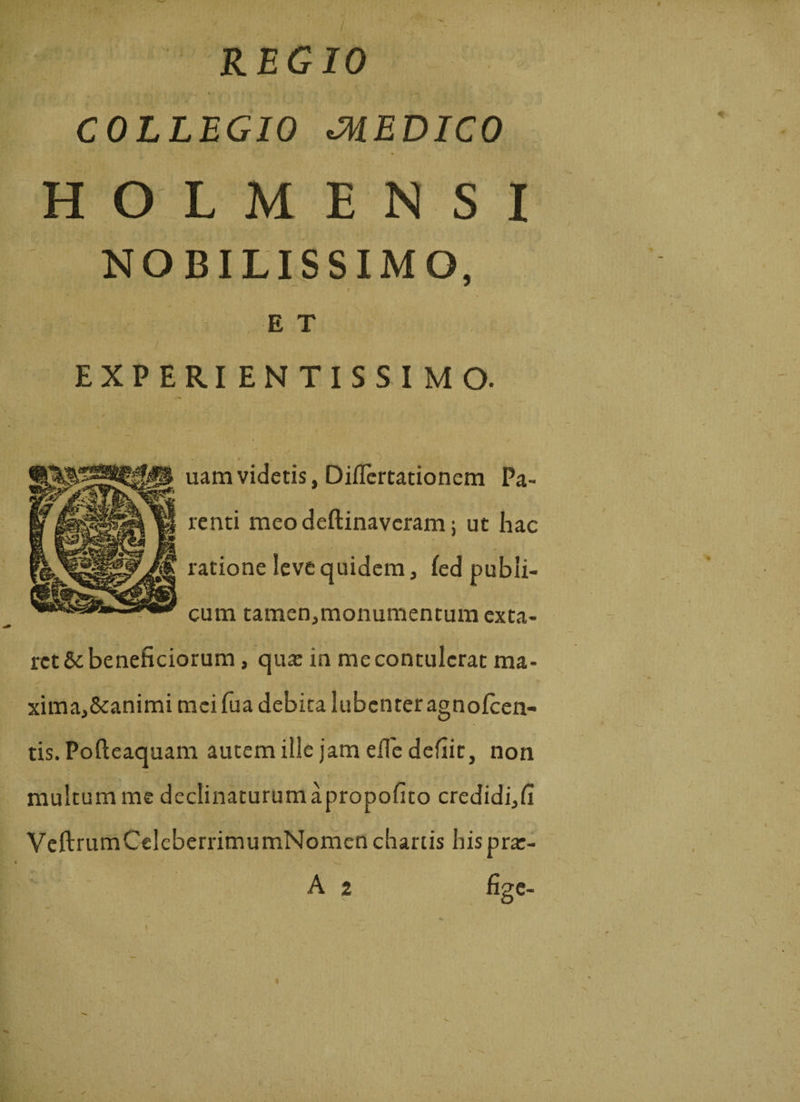 COLLEGIO CMEDICO HOLMENSI NOBILISSIMO, 1 E T EXPERI ENTISSIMO. uam videtis, Diflertationem Pa¬ renti meo deftinaveram; ut hac ratione leve quidem , fed publi¬ cum tamen,monumentum cxta- ret&amp; beneficiorum, qua: in me contulerat ma¬ xima, Scanimi mei fu a debita lubcnter agnofcen- tis. Pofteaquam autem ille jam eile defiit, non multum me declinaturum apropofito credidi,fi VeftrumCelcberrimumNomen chartis hispra:- A 2 fige-
