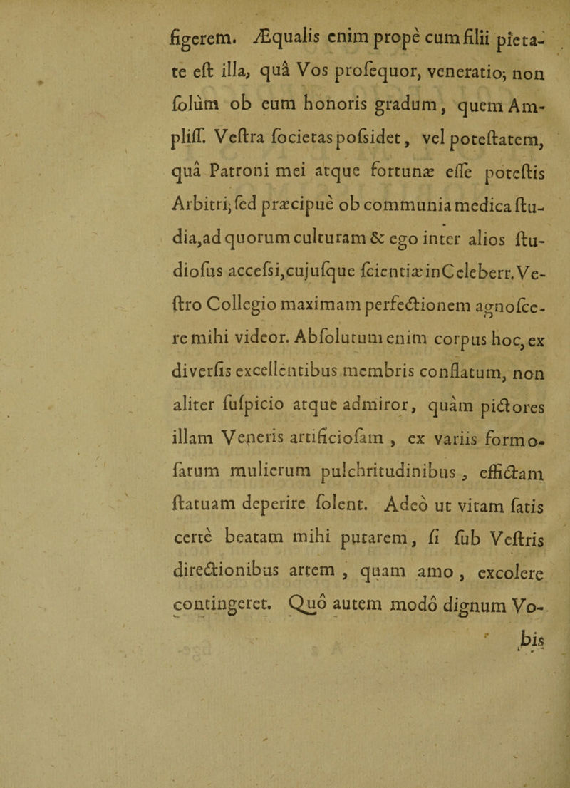figerem. Aqualis enim prope cum filii pieta¬ te eft illa, qua Vos profequor, veneratio; non fblum ob eum honoris gradum, quemAm- plifT. Veftra focietaspofsidet, vel poteftatem, qua Patroni mei atque fortuna: efle poteftis Arbitri; fed praecipue ob communia medica ftu- dia,ad quorum culturam &amp; ego inter alios ftu- diofus accefsi,cujufque IcientiaeinCcleberr.Ve- ftro Collegio maximam perfe&amp;ionem agnofce- t re mihi videor. Abfolutumenim corpus hoc, ex diverfis excellentibus membris conflatum, non aliter fufpicio atque admiror, quam pi&amp;ores illam Veneris artificiofam , ex variis formo- farum mulierum pulchritudinibus, effi&amp;am ftatuam deperire folent. Adeo ut vitam fatis certe beatam mihi putarem, fi fub Veftris diredtionibus artem , quam amo , excolere contingeret. Quo autem modo dignum Vo¬ bis V.
