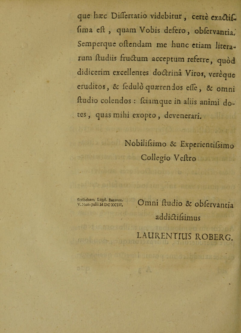 que hxc Didertatio videbitur , certe exadif. fima eft , quam Vobis defero, obfervantia,' Semperquc oftendam me hunc etiam litera- rum ftudiis frudum acceptum referre, quod didicerim excellentes dodrina Viros, vereque eruditos, &amp; fedulb quaerendos effe, &amp; omni fludia colendos : fciamque in aliis animi do¬ tes , quas mihi exopto, devenerari. \ £ m . Nobilifsimo &amp; Expcrientifsimo Collegio Veftro Scribebam Lugd. Batavor. V. Non. Julii M DC XCIII, „ \ ^ Omni ftudio &amp; obfervantia addidifsimus LAURENTIUS ROBERG.