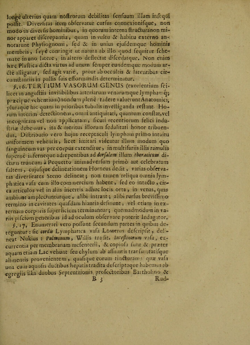 longe ulterius quam noftrorum debilitas fenfuum illam inAqui podit. Di verfitas item obfervatur curfus connexionifque, non tnodo in divertis hominibus, in quorum interna flru&amp;uranon mi¬ nor apparet difcrepantia, quam in vultu &amp; habitu externo an-: notarunt Phyfiognomi, fed &amp; in unius ejufdemque hominis membris, Tepe contingit ut natura ab illo quod fequitur fche- mate in uno latere, inaltero deflectat difcedatque. Non enitii ha?c Plaftica di&amp;a virtus ad unum femper eundemque modum ar- alligatur, fed agit varie, prout ab occultis &amp; Jacentibus cir¬ cumflandis in pullis fuis eftormandis determinatur. §> l6.TliR TiUM VASORUM GENUS (exorientium fci- licet in anguftiis invilibilibus arteriarum venarumque jymphair q;. prxcifue vehentium)nondum plene radere valueiuntAnatomici, pluraque hic quam in prioribus tubulis inveliiganda reflant- Ho¬ rum interim dete&amp;ionem , omni antiquitati, quantum conflat,vel incognitam vel non applicatam, fleuti recentiorum felici indu- ftri^ debemus, ita &amp; meritus illorum fedulitaci honor tribuen¬ dus, Diflrioucio vero hujus receptaculi lympham primo intuitu uniformem vehentis, licet imitari videatur illum modum quo fanguineum vas per corpus extenditur, in multifariis iliis ramulis fu perne inferneque adrepentibus ad dorfalem ilium thoracicum di- dirm truncum a Pequetto animadverfum primo aut celebratum faltem y cujufque delineationem Horneus dedit, varias obfrrva- tas diveriitates Steno delineat; non tamen reliqua omnia lym¬ phatica vafa cum illo commercium habent, fed eo intatflo , cir¬ ca articulos vel in alus incertis adhuc locis orta, in venas, quas ambiunt amplectuncurque, alibi intrant; alibi rurfus breviflimo1 termino in cavitates quafdam hiantia delinunt, vel etiam in ex¬ ternam corporis fuperticiemterminantur; quemadmodumin va¬ riis pifeium generibus id ad oculum oblervare poterit Indagator* 1-7, Enumerari vero poliunt fecundum partes in quibus de¬ teguntur : fic cordis Lymphatica vafa Lowerus defcriplit, deli¬ neat Nukius : Pulmonum, Willis. tradit. Intcjlmorum vafa, ex¬ currentia per membranam mefenterii, &amp;copiofli funt &amp; praeter aquam etiam Lac vehunt feu chylum ab afliimtis tranfmutatifque alimentis provenientem, quaflque eorum rin&amp;uram: qua? vafa nna cum aquofis ductibus hepatis tradita deferiptaque habemus ab eereeiis illis duobus Septentrionis profecforibus Bartholino &amp; 0 E j RiUd—