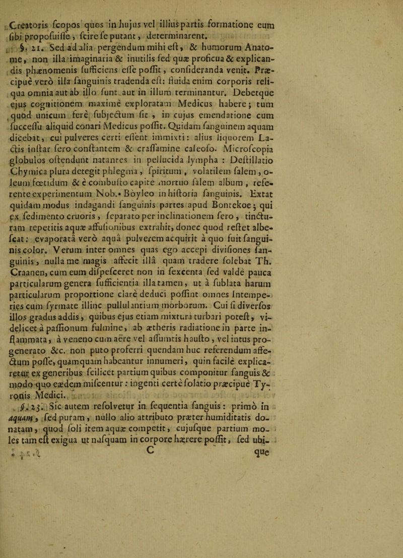 Creatoris fcopos quos in hujus vel illius partis formatione eum flb.i propofuifle , fcire fe putant, determinarent. §. 2i. Sedadalia pergendum mihiefl, & humorum Anato- me, non illa imaginaria & inutilis fed quae proflcua & explican¬ dis phaenomenis fufficiens effe poflit, confideranda venit. Prae¬ cipue vero illa (anguinis tradenda eft: fluida enim corporis reli¬ qua omnia aut ab illo funt aut in illum terminantur. Debetque ejus cognitionem maxime exploratam Medicus habere; tum quod unicum tere fubjectum (it * in cujus emendatione cum fucceffu aliquid conari Medicus poflit. Quidam fanguinem aquam dicebat, cui pulveres certi eflent immixti: alius liquorem La¬ ctis inftar fero conflantem & craflamine caleofo. Microfcopia globulos offendunt natantes in pellucida lympha : Dettillatio Chymica plura detegit phlegma , fpiritum , volatilem falem , o- leum foetidum & e combulto capite mortuo falem album, refe- renteexperimentum Nob.* Boyleo inhiftoria fanguinis. Extat quidam modus indagandi (anguinis partes apud Bontekoe; qui ex fedimento cruoris , (eparato per inclinationem fero , tindu- ram repetitis aqu.-e affuflonibus extrahit, donec quod reflet albe- fcat; evaporata vero aqua pulverem acquirit a quo fuitfangui- niscolor. Verum inter omnes quas ego accepi diviflones (an¬ guinis, nulla me magis affecit illa quam tradere folebat Th. Craanen, cum eum difpefceret non in fexcenta fed valde pauca particularum genera fuflicientia illa tamen, ut a fublata harum particularum proportione clare deduci poflint omnes Intempe- ri^scum fyrmate illinc pullulantium morborum. Cui fl diverfos illos gradus addis, quibus ejus etiam mixtura turbari poteft, vi¬ delicet a paflionum fulmine, ab aetheris radiatione in parte in¬ flammata, a veneno cum aere vel alfumtis haufto , vel intus pro¬ generato &c. non puto proferri quendam huc referendum affe- dum poflfe, quamquam habeantur innumeri, quin facile explica¬ retur ex generibus fcilicet partium quibus componitur fanguis& modo quo eaedem mifcentur: ingenti certe folatio pr^cipue Ty- ro.riis Medici., 23. Sic autem refolvetur in fequentia fanguis: primo in aquam i fed puram, nullo alio attributo pneter humiditatis do¬ natam, quod foli item aquae competit, cujufque partium mo¬ les tam eft exigua ut nufquam in corpore ha:rere poflit, fed ubi- e /0