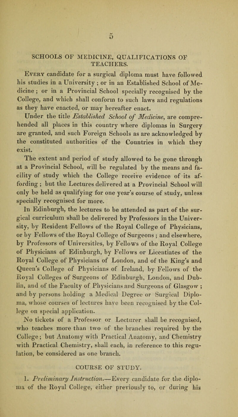 SCHOOLS OF MEDICINE, QUALIFICATIONS OF TEACHERS. Every candidate for a surgical diploma must have followed his studies in a University ; or in an Established School of Me¬ dicine ; or in a Provincial School specially recognised by the College, and which shall conform to such laws and regulations as they have enacted, or may hereafter enact. Under the title Established School of Medicine, are compre¬ hended all places in this country where diplomas in Surgery are granted, and such Foreign Schools as are acknowledged by the constituted authorities of the Countries in which they exist. The extent and period of study allowed to be gone through at a Provincial School, will be regulated by the means and fa¬ cility of study which the College receive evidence of its af¬ fording ; but the Lectures delivered at a Provincial School will only be held as qualifying for one year’s course of study, unless specially recognised for more. In Edinburgh, the lectures to be attended as part of the sur¬ gical curriculum shall be delivered by Professors in the Univer¬ sity, by Resident Fellows of the Royal College of Physicians, or by Fellows of the Royal College of Surgeons ; and elsewhere, by Professors of Universities, by Fellows of the Royal College of Physicians of Edinburgh, by Fellows or Licentiates of the Royal College of Physicians of London, and of the King’s and Queen’s College of Physicians of Ireland, by Fellows of the Royal Colleges of Surgeons of Edinburgh, London, and Dub¬ lin, and of the Faculty of Physicians and Surgeons of Glasgow ; and by persons holding a Medical Degree or Surgical Diplo¬ ma, whose courses of lectures have been recognised by the Col¬ lege on special application. No tickets of a Professor or Lecturer shall be recognised, who teaches more than two of the branches required by the College; but Anatomy with Practical Anatomy, and Chemistry with Practical Chemistry, shall each, in reference to this regu¬ lation, be considered as one branch. COURSE OF STUDY. 1. Preliminary Instruction.—Every candidate for the diplo¬ ma of the Royal College, either previously to, or during his