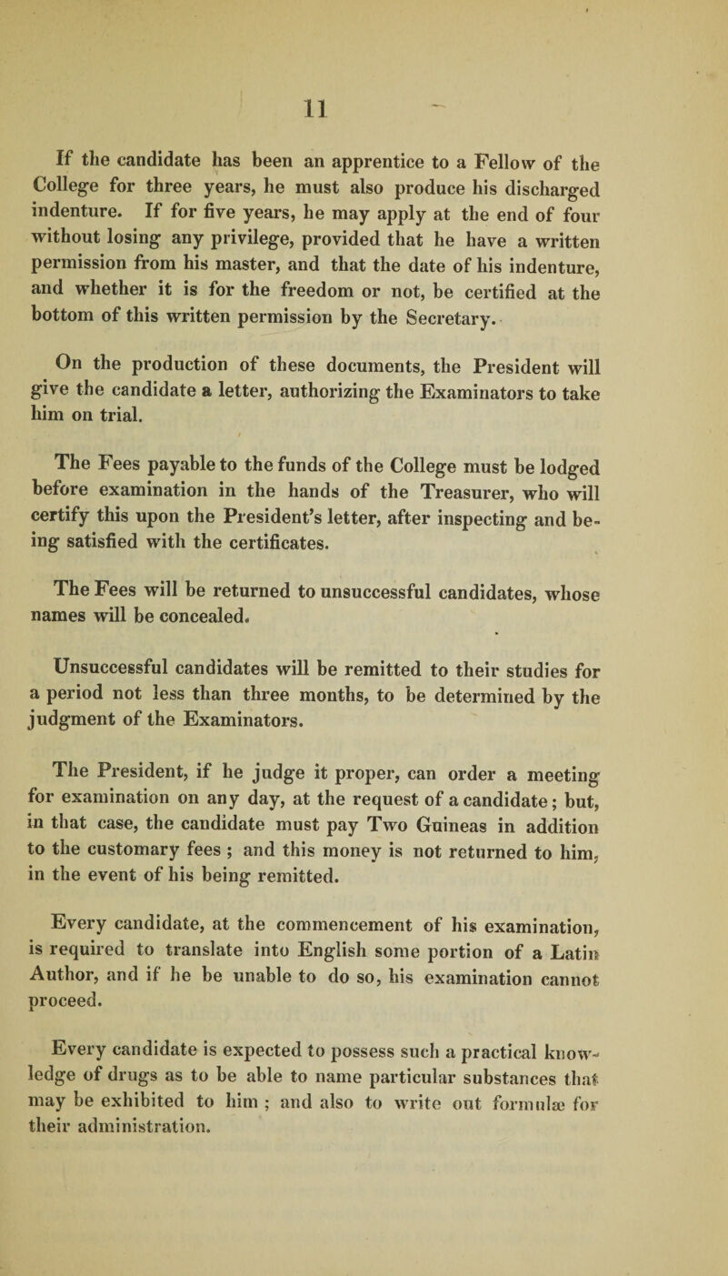 If the candidate has been an apprentice to a Fellow of the College for three years, he must also produce his discharged indenture. If for five years, he may apply at the end of four without losing any privilege, provided that he have a written permission from his master, and that the date of his indenture, and whether it is for the freedom or not, be certified at the bottom of this written permission by the Secretary. On the production of these documents, the President will give the candidate a letter, authorizing the Examinators to take him on trial. The Fees payable to the funds of the College must be lodged before examination in the hands of the Treasurer, who will certify this upon the President’s letter, after inspecting and be¬ ing satisfied with the certificates. The Fees will be returned to unsuccessful candidates, whose names will be concealed. Unsuccessful candidates will be remitted to their studies for a period not less than three months, to be determined by the judgment of the Examinators. The President, if he judge it proper, can order a meeting for examination on any day, at the request of a candidate; but, in that case, the candidate must pay Two Guineas in addition to the customary fees ; and this money is not returned to him, in the event of his being remitted. Every candidate, at the commencement of his examination, is required to translate into English some portion of a Latin Author, and if he be unable to do so, his examination cannot proceed. Every candidate is expected to possess such a practical know¬ ledge of drugs as to be able to name particular substances that may be exhibited to him ; and also to write out formulae for their administration.