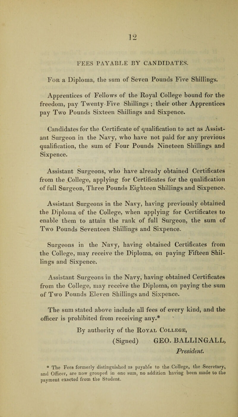 FEES PAYABLE BY CANDIDATES. For a Diploma, the sum of Seven Pounds Five Shillings. Apprentices of Fellows of the Royal College bound for the freedom, pay Twenty Five Shillings ; their other Apprentices pay Two Pounds Sixteen Shillings and Sixpence. Candidates for the Certificate of qualification to act as Assist¬ ant Surgeon in the Navy, who have not paid for any previous qualification, the sum of Four Pounds Nineteen Shillings and Sixpence. Assistant Surgeons, who have already obtained Certificates from the College, applying for Certificates for the qualification of full Surgeon, Three Pounds Eighteen Shillings and Sixpence. Assistant Surgeons in the Navy, having previously obtained the Diploma of the College, when applying for Certificates to enable them to attain the rank of full Surgeon, the sum of Two Pounds Seventeen Shillings and Sixpence. Surgeons in the Navy, having obtained Certificates from the College, may receive the Diploma, on paying Fifteen Shil¬ lings and Sixpence. Assistant Surgeons in the Navy, having obtained Certificates from the College, may receive the Diploma, on paying the sum of Two Pounds Eleven Shillings and Sixpence. The sum stated above include all fees of every kind, and the officer is prohibited from receiving any.* By authority of the Royal College, (Signed) GEO. BALLINGALL, President. * The Fees formerly distinguished as payable to the College, the Secretary, and Officer, are now grouped in one sum, no addition having been made to the payment exacted from the Student.