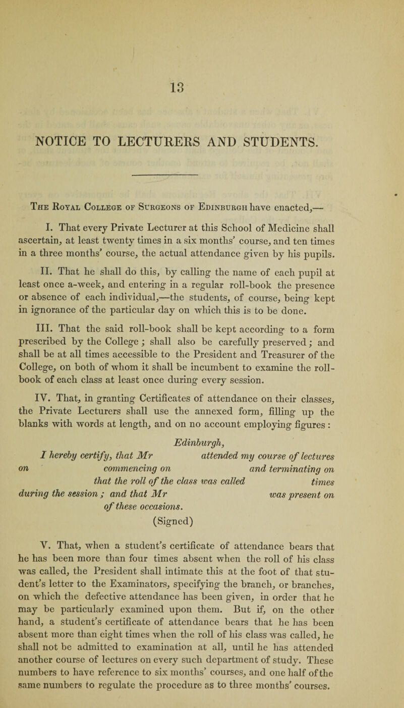 NOTICE TO LECTURERS AND STUDENTS. The Royal College of Surgeons of Edinburgh have enacted,— I. That every Private Lecturer at this School of Medicine shall ascertain, at least twenty times in a six months’ course, and ten times in a three months’ course, the actual attendance given by his pupils. II. That he shall do this, by calling the name of each pupil at least once a-week, and entering in a regular roll-hook the presence or absence of each individual,—the students, of course, being kept in ignorance of the particular day on which this is to be done. III. That the said roll-book shall be kept according to a form prescribed by the College; shall also be carefully preserved; and shall be at all times accessible to the President and Treasurer of the College, on both of whom it shall be incumbent to examine the roll- book of each class at least once during every session. IV. That, in granting Certificates of attendance on their classes, the Private Lecturers shall use the annexed form, filling up the blanks with words at length, and on no account employing figures : Edinburgh, I hereby certify, that Mr attended my course of lectures on commencing on and terminating on that the roll of the class was called times during the session ; and that Mr was present on of these occasions. (Signed) V. That, when a student’s certificate of attendance bears that he has been more than four times absent when the roll of his class was called, the President shall intimate this at the foot of that stu¬ dent’s letter to the Examinators, specifying the branch, or branches, on which the defective attendance has been given, in order that he may be particularly examined upon them. But if, on the other hand, a student’s certificate of attendance bears that he has been absent more than eight times when the roll of his class was called, he shall not be admitted to examination at all, until he has attended another course of lectures on every such department of study. These numbers to have reference to six months’ courses, and one half of the same numbers to regulate the procedure as to three months’ courses.