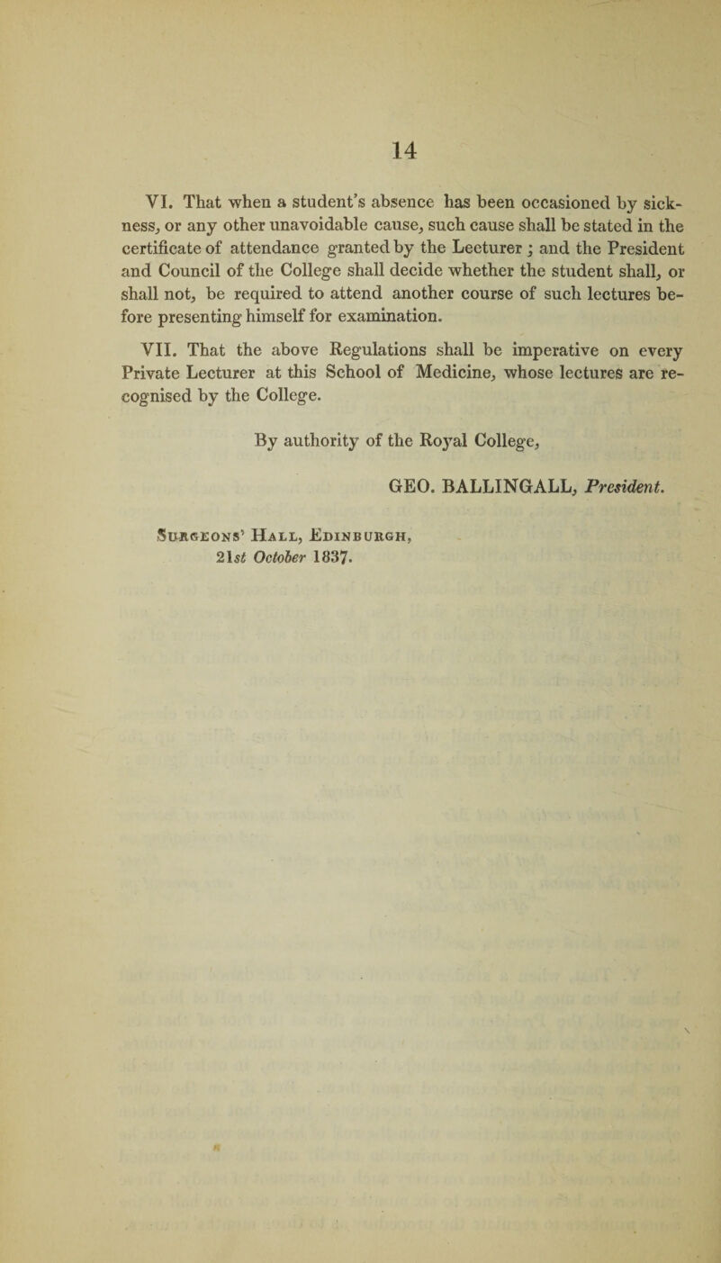 VI. That when a student’s absence has been occasioned by sick¬ ness, or any other unavoidable cause, such cause shall be stated in the certificate of attendance granted by the Lecturer ; and the President and Council of the College shall decide whether the student shall, or shall not, be required to attend another course of such lectures be¬ fore presenting himself for examination. VII. That the above Regulations shall be imperative on every Private Lecturer at this School of Medicine, whose lectures are re¬ cognised by the College. By authority of the Ro}ral College, GEO. BALLINGALL, President. Surgeons’ Hall, Edinburgh, 2\st October 1837.