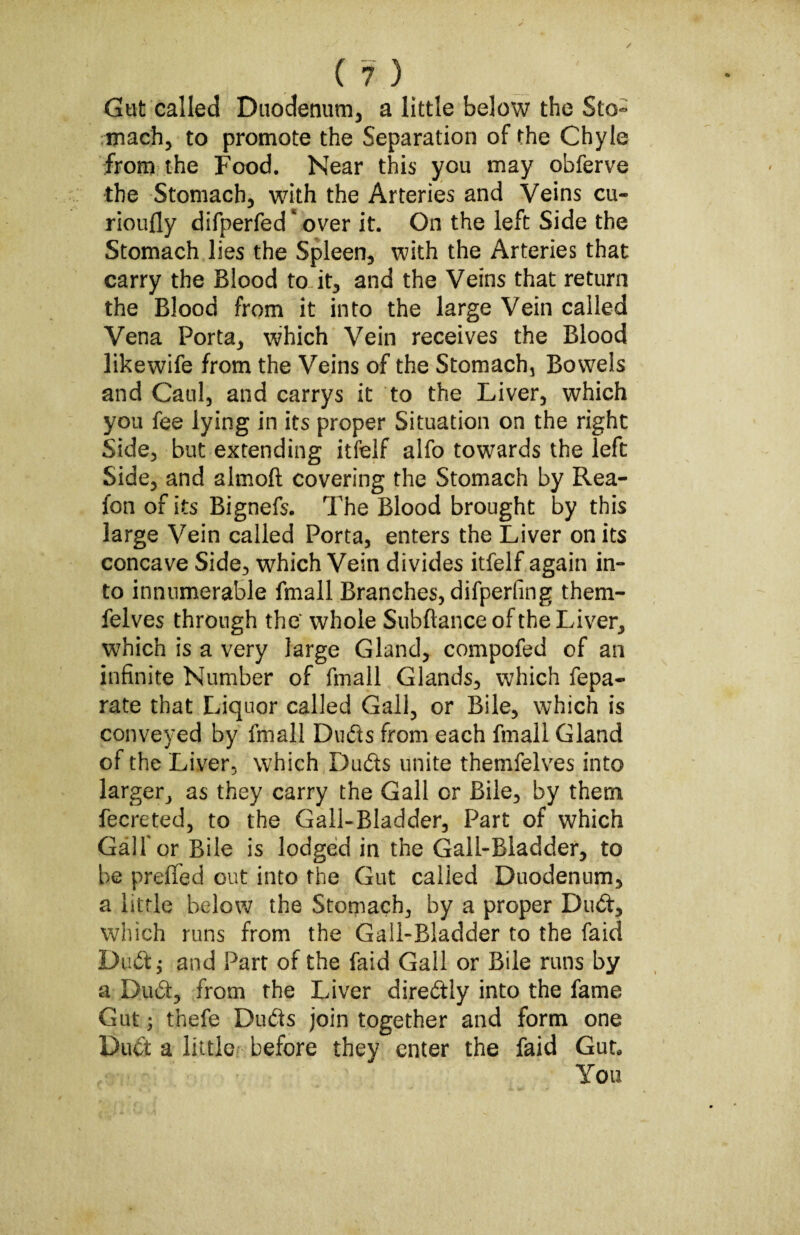 Gut called Duodenum, a little below the Sto¬ mach, to promote the Separation of the Chyle from the Food. Near this you may obferve the Stomach, with the Arteries and Veins cu- rioufly difperfed * over it. On the left Side the Stomach lies the Spleen, with the Arteries that carry the Blood to it, and the Veins that return the Blood from it into the large Vein called Vena Porta, which Vein receives the Blood likewife from the Veins of the Stomach, Bowels and Caul, and carrys it to the Liver, which you fee lying in its proper Situation on the right Side, but extending itfelf alfo towards the left Side, and almoft covering the Stomach by Rea- fon of its Bignefs. The Blood brought by this large Vein called Porta, enters the Liver on its concave Side, which Vein divides itfelf again in¬ to innumerable fmall Branches, difperfing them- felves through thtf whole Subftance of the Liver, which is a very large Gland, compofed of an infinite Number of fmall Glands, which fepa- rate that Liquor called Gall, or Bile, which is conveyed by fmall Ovids from each fmall Gland of the Liver, which Duds unite themfelves into larger, as they carry the Gall or Bile, by them fecreted, to the Gall-Bladder, Part of which Galf or Bile is lodged in the Gall-Bladder, to be prelied out into the Gut called Duodenum, a little below the Stomach, by a proper Dud, which runs from the Gall-Bladder to the faid Dud; and Part of the faid Gall or Bile runs by a Dud, from the Liver diredly into the fame Gut} thefe Duds join together and form one Dud a little before they enter the faid Gut* You