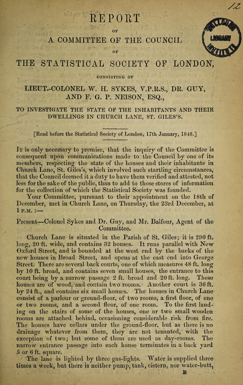 REPORT OF A COMMITTEE OF THE COUNCIL OF THE STATISTICAL SOCIETY OF LONDON, CONSISTING OF LIEUT.-COLONEL W. H. SYKES, V.P.R.S., DR. GUY, AND F. G. P. NEISON, ESQ., TO INVESTIGATE THE STATE OF THE INHABITANTS AND THEIR DWELLINGS IN CHURCH LANE, ST. GILES’S. [Read before the Statistica] Society of London, 17th January, 1848.] It is only necessary to premise, that the inquiry of the Committee is consequent upon communications made to the Council by one of its members, respecting the state of the houses and their inhabitants in Church Lane, St. Giles’s, which involved such startling circumstances, that the Council deemed it a duty to have them verified and attested, not less for the sake of the public, than to add to those stores of information for the collection of which the Statistical Society was founded. Your Committee, pursuant to their appointment on the 18th of December, met in Church Lane, on Thursday, the 23rd December, at 1 p.m. :—- Present—Colonel Sykes and Dr. Guy, and Mr. Balfour, Agent of the Committee. Church Lane is situated in the Parish of St. Giles; it is 290 ft. long, 20 ft. wide, and contains 32 houses. It runs parallel with New Oxford Street, and is bounded at the west end by the backs of the new houses in Broad Street, and opens at the east end into George Street. There are several back courts, one of which measures 48 ft. long by 10 ft. broad, and contains seven small houses, the entrance to this court being by a narrow passage 2 ft. broad and 20 ft. long. These houses are of wood, and contain two rooms. Another court is 36 ft. by 24 ft., and contains six small houses. The houses in Church Lane consist of a parlour or ground-floor, of two rooms, a first floor, of one or two rooms, and a second floor, of one room. To the first land¬ ing on the stairs of some of the houses, one or two small wooden rooms are attached behind, occasioning considerable risk from fire. The houses have cellars under the ground-floor, but as there is no drainage whatever from them, they are not tenanted, with the exception of two; but some of them are used as day-rooms. The narrow entrance passage into each house terminates in a back yard 5 or 6 ft. square. The lane is lighted by three gas-lights. Water is supplied three times a week, but there is neither pump, tank, cistern, nor water-butt, B