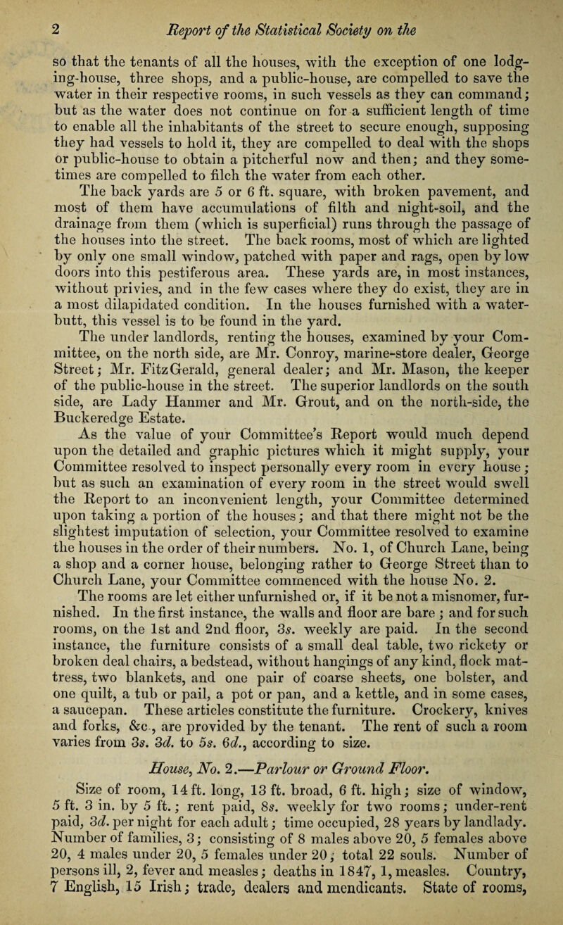 so that the tenants of all the houses, with the exception of one lodg¬ ing-house, three shops, and a public-house, are compelled to save the water in their respective rooms, in such vessels as they can command; but as the water does not continue on for a sufficient length of time to enable all the inhabitants of the street to secure enough, supposing they had vessels to hold it, they are compelled to deal with the shops or public-house to obtain a pitcherful now and then; and they some¬ times are compelled to filch the water from each other. The back yards are 5 or 6 ft. square, with broken pavement, and most of them have accumulations of filth and night-soil, and the drainage from them (which is superficial) runs through the passage of the houses into the street. The back rooms, most of which are lighted by only one small window, patched with paper and rags, open by low doors into this pestiferous area. These yards are, in most instances, without privies, and in the few cases where they do exist, they are in a most dilapidated condition. In the houses furnished with a water- butt, this vessel is to be found in the yard. The under landlords, renting the houses, examined by your Com¬ mittee, on the north side, are Mr. Conroy, marine-store dealer, George Street; Mr. FitzGerald, general dealer; and Mr. Mason, the keeper of the public-house in the street. The superior landlords on the south side, are Lady Hanmer and Mr. Grout, and on the north-side, the Buckeredge Estate. As the value of your Committee’s Report would much depend upon the detailed and graphic pictures which it might supply, your Committee resolved to inspect personally every room in every house; but as such an examination of every room in the street would swell the Report to an inconvenient length, your Committee determined upon taking a portion of the houses; and that there might not be the slightest imputation of selection, your Committee resolved to examine the houses in the order of their numbers. No. 1, of Church Lane, being a shop and a corner house, belonging rather to George Street than to Church Lane, your Committee commenced with the house No. 2. The rooms are let either unfurnished or, if it be not a misnomer, fur¬ nished. In the first instance, the walls and floor are bare ; and for such rooms, on the 1st and 2nd floor, 3s. weekly are paid. In the second instance, the furniture consists of a small deal table, two rickety or broken deal chairs, a bedstead, without hangings of any kind, flock mat¬ tress, two blankets, and one pair of coarse sheets, one bolster, and one quilt, a tub or pail, a pot or pan, and a kettle, and in some cases, a saucepan. These articles constitute the furniture. Crockery, knives and forks, &c , are provided by the tenant. The rent of such a room varies from 3s. 3d. to 5s. 6<7., according to size. House, No. 2.—Parlour or Ground Floor. Size of room, 14 ft. long, 13 ft. broad, 6 ft. high; size of window, 5 ft. 3 in. by 5 ft.; rent paid, 8s. weekly for two rooms; under-rent paid, 3d. per night for each adult; time occupied, 28 years by landlady. Number of families, 3; consisting of 8 males above 20, 5 females above 20, 4 males under 20, 5 females under 20; total 22 souls. Number of Iversons ill, 2, fever and measles; deaths in 1847, 1, measles. Country, 7 English, 15 Irish; trade, dealers and mendicants. State of rooms,