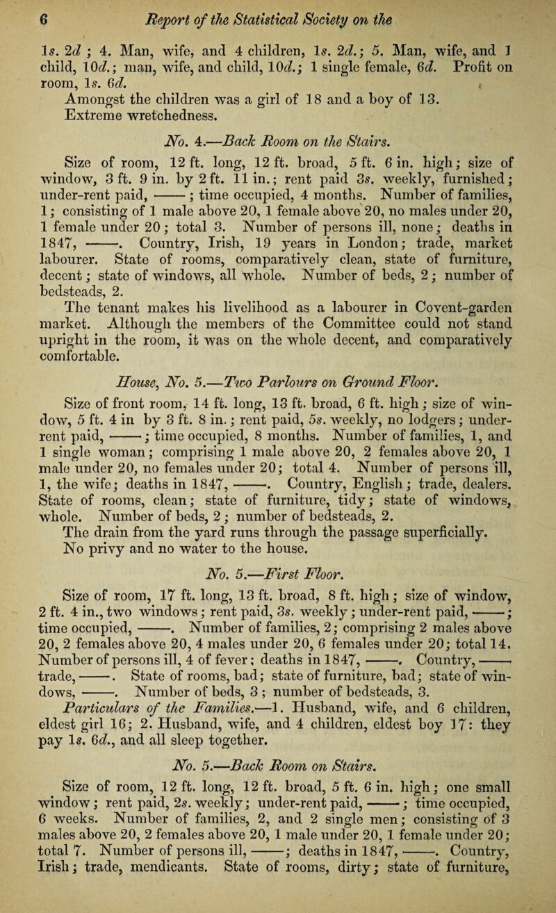 Is. 2d ; 4. Man, wife, and 4 children, Is. 2d.; 5. Man, wife, and 3 child, 10d.; man, wife, and child, 10c?.; 1 single female, Gd. Profit on room, Is. Gd. Amongst the children was a girl of 18 and a boy of 13. Extreme wretchedness. No. 4.—Back Room on the Stairs. Size of room, 12 ft. long, 12ft. broad, 5 ft. 6 in. high; size of window, 3 ft. 9 in. by 2ft. 11 in.; rent paid 3s. weekly, furnished; under-rent paid, -; time occupied, 4 months. Number of families, 1; consisting of 1 male above 20, 1 female above 20, no males under 20, 1 female under 20; total 3. Number of persons ill, none; deaths in 1847, -. Country, Irish, 19 years in London; trade, market labourer. State of rooms, comparatively clean, state of furniture, decent; state of windows, all whole. Number of beds, 2; number of bedsteads, 2. The tenant makes his livelihood as a labourer in Covent-garden market. Although the members of the Committee could not stand upright in the room, it was on the whole decent, and comparatively comfortable. House, No. 5.—Two Parlours on Ground Floor. Size of front room, 14 ft. long, 13 ft. broad, 6 ft. high; size of win¬ dow, 5 ft. 4 in by 3 ft. 8 in.; rent paid, 5s. weekly, no lodgers; under¬ rent paid,-; time occupied, 8 months. Number of families, 1, and 1 single woman; comprising 1 male above 20, 2 females above 20, 1 male under 20, no females under 20; total 4. Number of persons ill, 1, the wife; deaths in 1847,-. Country, English; trade, dealers. State of rooms, clean; state of furniture, tidy; state of windows, whole. Number of beds, 2 ; number of bedsteads, 2. The drain from the yard runs through the passage superficially. No privy and no water to the house. No. 5.—First Floor. Size of room, 17 ft. long, 13 ft. broad, 8 ft. high; size of window, 2 ft. 4 in., two windows; rent paid, 3s. weekly; under-rent paid, --; time occupied,-. Number of families, 2; comprising 2 males above 20, 2 females above 20, 4 males under 20, 6 females under 20; total 14. Number of persons ill, 4 of fever; deaths in 1847,-. Country,- trade,-. State of rooms, bad; state of furniture, bad; state of win¬ dows, -. Number of beds, 3 ; number of bedsteads, 3. Particulars of the Families.'—1. Husband, wife, and 6 children, eldest girl 16; 2. Husband, wife, and 4 children, eldest boy 17: they pay Is. Gd., and all sleep together. No. 5.—Back Room on Stairs. Size of room, 12 ft. long, 12 ft. broad, 5 ft. 6 in. high; one small window; rent paid, 2s. weekly; under-rent paid,-; time occupied, 6 weeks. Number of families, 2, and 2 single men; consisting of 3 males above 20, 2 females above 20, 1 male under 20, 1 female under 20; total 7. Number of persons ill,-; deaths in 1847,-. Country, Irish; trade, mendicants. State of rooms, dirty; state of furniture,