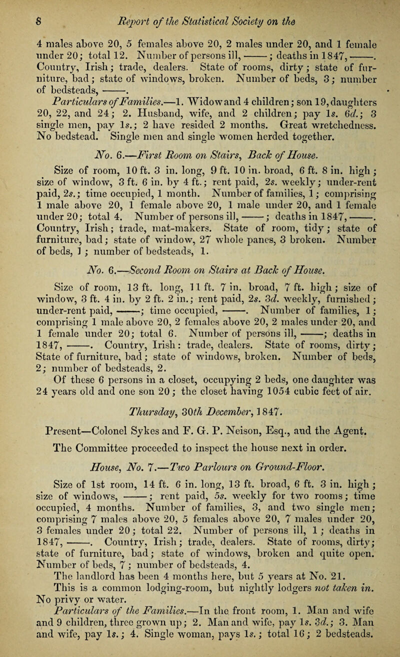 4 males above 20, 5 females above 20, 2 males under 20, and 1 female under 20; total 12. Number of persons ill,-; deaths in 1847,-. Country, Irish; trade, dealers. State of rooms, dirty; state of fur¬ niture, bad; state of windows, broken. Number of beds, 3; number of bedsteads,-. Particulars of Families.—1. Widow and 4 children; son 19, daughters 20, 22, and 24; 2. Husband, wife, and 2 children; pay Is. 3d.; 3 single men, pay Is.; 2 have resided 2 months. Great wretchedness. No bedstead. Single men and single women herded together. CD CD CD No. 6.—First Room on Stairs, Back of House. Size of room, 10 ft. 3 in. long, 9 ft. 10 in. broad, 6 ft. 8 in. high; size of window, 3 ft. 6 in. by 4 ft.; rent paid, 2s. weekly; under-rent paid, 2s.; time occupied, 1 month. Number of families, 1; comprising 1 male above 20, 1 female above 20, 1 male under 20, and 1 female under 20; total 4. Number of persons ill,-; deaths in 1847,-. Country, Irish; trade, mat-makers. State of room, tidy; state of furniture, bad; state of window, 27 whole panes, 3 broken. Number of beds, 1 ; number of bedsteads, 1. No. 6.—Second Room on Stairs at Back of House. Size of room, 13 ft. long, lift. 7 in. broad, 7 ft. high; size of window, 3 ft. 4 in. by 2 ft. 2 in.; rent paid, 2s. 3d. weekly, furnished; under-rent paid,-; time occupied, -. Number of families, 1; comprising 1 male above 20, 2 females above 20, 2 males under 20, and 1 female under 20; total 6. Number of persons ill,-; deaths in 1847, --. Country, Irish: trade, dealers. State of rooms, dirty; State of furniture, bad; state of windows, broken. Number of beds, 2; number of bedsteads, 2. Of these 6 persons in a closet, occupying 2 beds, one daughter was 24 years old and one son 20; the closet having 1054 cubic feet of air. Thursday, 30th December, 1847. Present—Colonel Sykes and F. G. P. Neison, Esq., and the Agent. The Committee proceeded to inspect the house next in order. House, No. 7.—Two Parlours on Ground-Floor. Size of 1st room, 14 ft. 6 in. long, 13 ft. broad, 6 ft. 3 in. high ; size of windows, -; rent paid, 5s. weekly for two rooms; time occupied, 4 months. Number of families, 3, and two single men; comprising 7 males above 20, 5 females above 20, 7 males under 20, 3 females under 20; total 22. Number of persons ill, 1 ; deaths in 1847,-. Country, Irish; trade, dealers. State of rooms, dirty; state of furniture, bad; state of windows, broken and quite open. Number of beds, 7 ; number of bedsteads, 4. The landlord has been 4 months here, but 5 years at No. 21. This is a common lodging-room, but nightly lodgers not taken in. No privy or water. Particulars of the Families.—In the front room, 1. Man and wife and 9 children, three grown up; 2. Man and wife, pay Is. 3d.; 3. Man