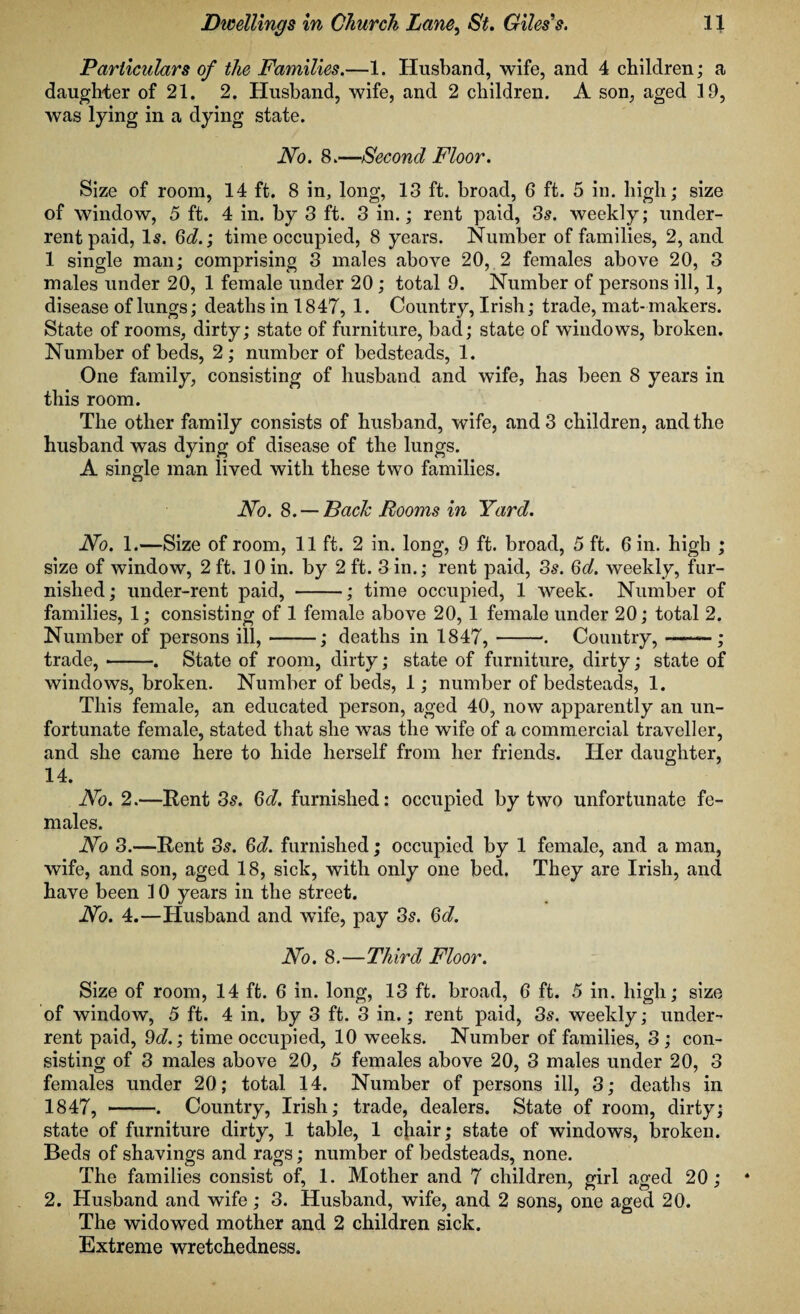 Particulars of the Families.—1. Husband, wife, and 4 children; a daughter of 21. 2. Husband, wife, and 2 children. A son, aged 19, was lying in a dying state. No. 8.—Second Floor. Size of room, 14 ft. 8 in, long, 13 ft. broad, 6 ft. 5 in. high; size of window, 5 ft. 4 in. by 3 ft. 3 in.; rent paid, 3s. weekly; under¬ rent paid, Is. 6d.; time occupied, 8 years. Number of families, 2, and 1 single man; comprising 3 males above 20, 2 females above 20, 3 males under 20, 1 female under 20 ; total 9. Number of persons ill, 1, disease of lungs; deaths in 1847, 1. Country, Irish; trade, mat- makers. State of rooms, dirty; state of furniture, bad; state of windows, broken. Number of beds, 2 ; number of bedsteads, 1. One family, consisting of husband and wife, has been 8 years in this room. The other family consists of husband, wife, and 3 children, and the husband was dying of disease of the lungs. A single man lived with these two families. No. 8. —Back Rooms in Yard. No. 1.—Size of room, 11 ft. 2 in. long, 9 ft. broad, 5 ft. 6 in. high ; size of window, 2 ft. 10 in. by 2 ft. 3 in.; rent paid, 3s. Qd. weekly, fur¬ nished; under-rent paid, -; time occupied, 1 week. Number of families, 1; consisting of 1 female above 20, 1 female under 20; total 2. Number of persons ill,-; deaths in 1847,-. Country,-; trade, --. State of room, dirty; state of furniture, dirty; state of windows, broken. Number of beds, 1; number of bedsteads, 1. This female, an educated person, aged 40, now apparently an un¬ fortunate female, stated that she was the wife of a commercial traveller, and she came here to hide herself from her friends. Her daughter, 14. No. 2.—Rent 3s. Qd. furnished: occupied by two unfortunate fe¬ males. No 3.—Rent 3s. Qd. furnished; occupied by 1 female, and a man, wife, and son, aged 18, sick, with only one bed. They are Irish, and have been 10 years in the street. No. 4.—Husband and wife, pay 3s. Qd. No. 8.—Third Floor. Size of room, 14 ft. 6 in. long, 13 ft. broad, 6 ft. 5 in. high; size of window, 5 ft. 4 in. by 3 ft. 3 in.; rent paid, 3s. weekly; under¬ rent paid, 9d.; time occupied, 10 weeks. Number of families, 3 ; con¬ sisting of 3 males above 20, 5 females above 20, 3 males under 20, 3 females under 20; total 14. Number of persons ill, 3; deaths in 1847, --♦ Country, Irish; trade, dealers. State of room, dirty; state of furniture dirty, 1 table, 1 chair; state of windows, broken. Beds of shavings and rags; number of bedsteads, none. The families consist of, 1. Mother and 7 children, girl aged 20; 2. Husband and wife; 3. Husband, wife, and 2 sons, one aged 20. The widowed mother and 2 children sick. Extreme wretchedness.