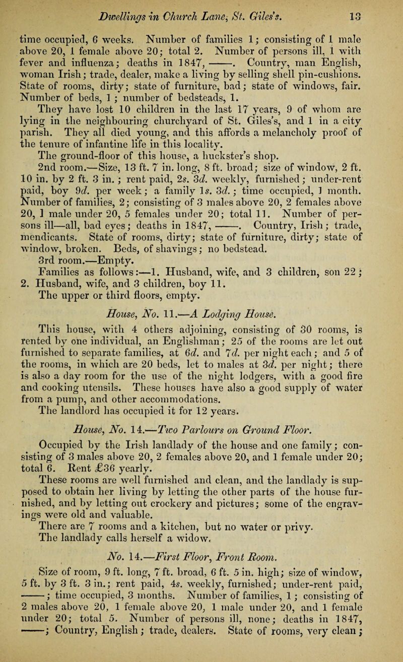 time occupied, 6 weeks. Number of families 1; consisting of 1 male above 20, 1 female above 20; total 2. Number of persons ill, 1 with fever and influenza; deaths in 1847,-. Country, man English, woman Irish; trade, dealer, make a living by selling shell pin-cusliions. State of rooms, dirty; state of furniture, bad; state of windows, fair. Number of beds, 1 ; number of bedsteads, 1. They have lost 10 children in the last 17 years, 9 of whom are lying in the neighbouring churchyard of St. Giles’s, and 1 in a city parish. They all died young, and this affords a melancholy proof of the tenure of infantine life in this locality. The ground-floor of this house, a huckster’s shop. 2nd room.—Size, 13 ft. 7 in. long, 8 ft. broad; size of window, 2 ft. 10 in. by 2 ft. 3 in. ; rent paid, 2s. 3d. weekly, furnished; under-rent paid, boy 9d. per week; a family 1 s. 3d.; time occupied, 1 month. Number of families, 2; consisting of 3 males above 20, 2 females above 20, 1 male under 20, 5 females under 20; total 11. Number of per¬ sons ill—all, bad eyes; deaths in 1847,-. Country, Irish; trade, mendicants. State of rooms, dirty; state of furniture, dirty; state of window, broken. Beds, of shavings; no bedstead. 3rd room.—Empty. Families as follows:—1. Husband, wife, and 3 children, son 22; 2. Husband, wife, and 3 children, boy 11. The upper or third floors, empty. jHouse, No. 11.—A Lodging House. This house, with 4 others adjoining, consisting of 30 rooms, is rented by one individual, an Englishman; 25 of the rooms are let out furnished to separate families, at 3d. and 7cl. per night each; and 5 of the rooms, in which are 20 beds, let to males at 3d. per night; there is also a day room for the use of the night lodgers, with a good fire and cooking utensils. These houses have also a good supply of water from a pump, and other accommodations. The landlord has occupied it for 12 years. House, No. 14.—Tico Parlours on Ground Floor. Occupied by the Irish landlady of the house and one family; con¬ sisting of 3 males above 20, 2 females above 20, and 1 female under 20; total 6. Rent £36 yearly. These rooms are well furnished and clean, and the landlady is sup¬ posed to obtain her living by letting the other parts of the house fur¬ nished, and by letting out crockery and pictures; some of the engrav¬ ings were old and valuable. There are 7 rooms and a kitchen, but no water or privy. The landlady calls herself a widow. No. 14.—First Floor, Front Room. Size of room, 9 ft. long, 7 ft. broad, 6 ft. 5 in. high; size of window, 5 ft. by 3 ft. 3 in.; rent paid, 4s. weekly, furnished; under-rent paid, -; time occupied, 3 months. Number of families, 1 ; consisting of 2 males above 20, 1 female above 20, 1 male under 20, and 1 female under 20; total 5. Number of persons ill, none; deaths in 1847, -; Country, English ; trade, dealers. State of rooms, very clean;