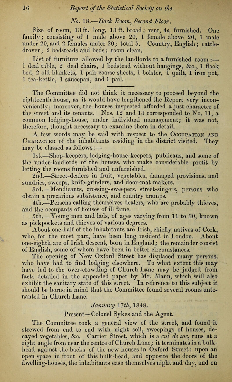 No. 18.—Back Room, Second Floor. Size of room, 13 ft. long, 13 ft. broad; rent, 4s. furnished. One family; consisting of 1 male above 20, 1 female above 20, 1 male under 20, and 2 females under 20; total 5. Country, English; cattle- drover; 2 bedsteads and beds; room clean. List of furniture allowed by the landlords to a furnished room :—■ 1 deal table, 2 deal chairs, 1 bedstead without hangings, &c., 1 flock bed, 2 old blankets, 1 pair coarse sheets, 1 bolster, 1 quilt, 1 iron pot, 1 tea-kettle, 1 saucepan, and 1 pail. The Committee did not think it necessary to proceed beyond the eighteenth house, as it would have lengthened the Report very incon¬ veniently; moreover, the houses inspected afforded a just character of the street and its tenants. Nos. 12 and 13 corresponded to No. 11, a common lodging-house, under individual management; it was not, therefore, thought necessary to examine them in detail. A few words may be said with respect to the Occupation and Character of the inhabitants residing in the district visited. They may be classed as follows:— 1st.—Shop-keepers, lodging-house-keepers, publicans, and some of the under-landlords of the houses, who make considerable profit by letting the rooms furnished and unfurnished. 2nd.—Street-dealers in fruit, vegetables, damaged provisions, and sundries, sweeps, knife-grinders, and door-mat makers. 3rd.—Mendicants, crossing-sweepers, street-singers, persons who obtain a precarious subsistence, and country tramps. 4th.—Persons calling themselves dealers, who are probably thieves, and the occupants of houses of ill fame. 5th.—Young men and lads, of ages varying from 11 to 30, known as pickpockets and thieves of various degrees. About one-lialf of the inhabitants are Irish, chiefly natives of Cork, who, for the most part, have been long resident in London. About one-eighth are of Irish descent, born in England; the remainder consist of English, some of whom have been in better circumstances. The opening of New Oxford Street has displaced many persons, who have had to find lodging elsewhere. To what extent this may have led to the over-crowding of Church Lane may be judged from facts detailed in the appended paper by Mr. Mann, which will also exhibit the sanitary state of this street. In reference to this subject it should be borne in mind that the Committee found several rooms unte¬ nanted in Church Lane. January VIth, 1848. Present—Colonel Sykes and the Agent. The Committee took a general view of the street, and found it strewed from end to end with night soil, sweepings of houses, de¬ cayed vegetables, &c. Carrier Street, which is a cul de sac, runs at a right angle from near the centre of Church Lane; it terminates in a bulk¬ head against the backs of the new houses in Oxford Street: upon an open space in front of this bulk-head, and opposite the doors of the dwelling-houses, the inhabitants ease themselves night and day, and on