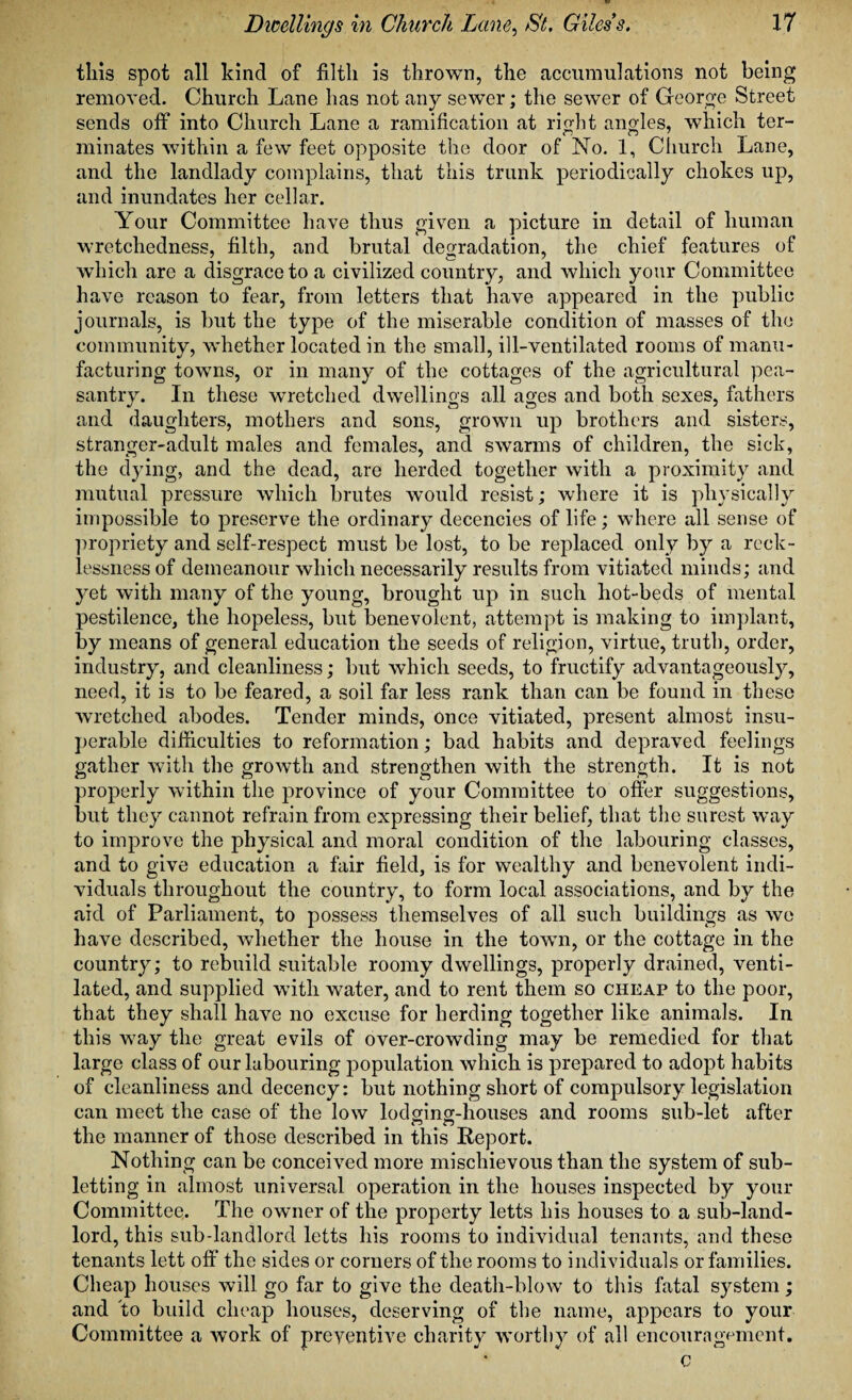 this spot all kind of filth is thrown, the accumulations not being removed. Church Lane has not any sewer; the sewer of George Street sends off into Church Lane a ramification at right angles, which ter- minates within a few feet opposite the door of No. 1, Church Lane, and the landlady complains, that this trunk periodically chokes up, and inundates her cellar. Your Committee have thus given a picture in detail of human wretchedness, filth, and brutal degradation, the chief features of which are a disgrace to a civilized country, and which your Committee have reason to fear, from letters that have appeared in the public journals, is but the type of the miserable condition of masses of the community, whether located in the small, ill-ventilated rooms of manu¬ facturing towns, or in many of the cottages of the agricultural pea¬ santry. In these wretched dwellings all ages and both sexes, fathers and daughters, mothers and sons, grown up brothers and sisters, stranger-adult males and females, and swarms of children, the sick, the dying, and the dead, are herded together with a proximity and mutual pressure which brutes would resist; where it is physically impossible to preserve the ordinary decencies of life; where all sense of propriety and self-respect must be lost, to be replaced only by a reck¬ lessness of demeanour which necessarily results from vitiated minds; and yet with many of the young, brought up in such hot-beds of mental pestilence, the hopeless, but benevolent, attempt is making to implant, by means of general education the seeds of religion, virtue, truth, order, industry, and cleanliness; but which seeds, to fructify advantageously, need, it is to be feared, a soil far less rank than can be found in these wretched abodes. Tender minds, once vitiated, present almost insu¬ perable difficulties to reformation; bad habits and depraved feelings gather with the growth and strengthen with the strength. It is not properly within the province of your Committee to offer suggestions, but they cannot refrain from expressing their belief, that the surest way to improve the physical and moral condition of the labouring classes, and to give education a fair field, is for wealthy and benevolent indi¬ viduals throughout the country, to form local associations, and by the aid of Parliament, to possess themselves of all such buildings as we have described, whether the house in the town, or the cottage in the country; to rebuild suitable roomy dwellings, properly drained, venti¬ lated, and supplied with water, and to rent them so cheap to the poor, that they shall have no excuse for herding together like animals. In this way the great evils of over-crowding may be remedied for that large class of our labouring population which is prepared to adopt habits of cleanliness and decency: but nothing short of compulsory legislation can meet the case of the low lodging-houses and rooms sub-let after n n the manner of those described in this Report. Nothing can be conceived more mischievous than the system of sub¬ letting in almost universal operation in the houses inspected by your Committee. The owner of the property letts his houses to a sub-land¬ lord, this sub-landlord letts his rooms to individual tenants, and these tenants lett off the sides or corners of the rooms to individuals or families. Cheap houses will go far to give the death-blow to this fatal sj^stem; and to build cheap houses, deserving of the name, appears to your Committee a work of preyentive charity worthy of all encouragement. c