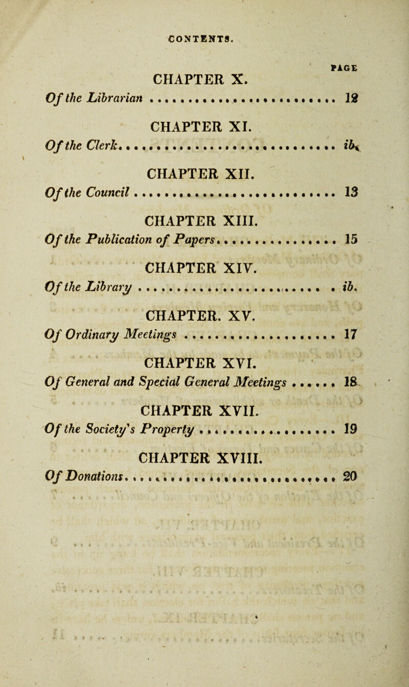 CONTENTS. PAGE CHAPTER X. Of the Librarian ....•.•••••••••••••. 12 CHAPTER XI. Of the Clerk. • • •. .. • • • .ibx CHAPTER XII. Of the Council. . • • •.. 13 CHAPTER XIII. Of the Publication of Papers..15 CHAPTER XIV. Of the Library....... • ib. CHAPTER. XV. Of Ordinary Meetings.. 17 CHAPTER XVI. ’ Of General and Special General Meetings 18 CHAPTER XVII. Of the Society's Property ..19 CHAPTER XVIII. Of Donations........ a(. 20