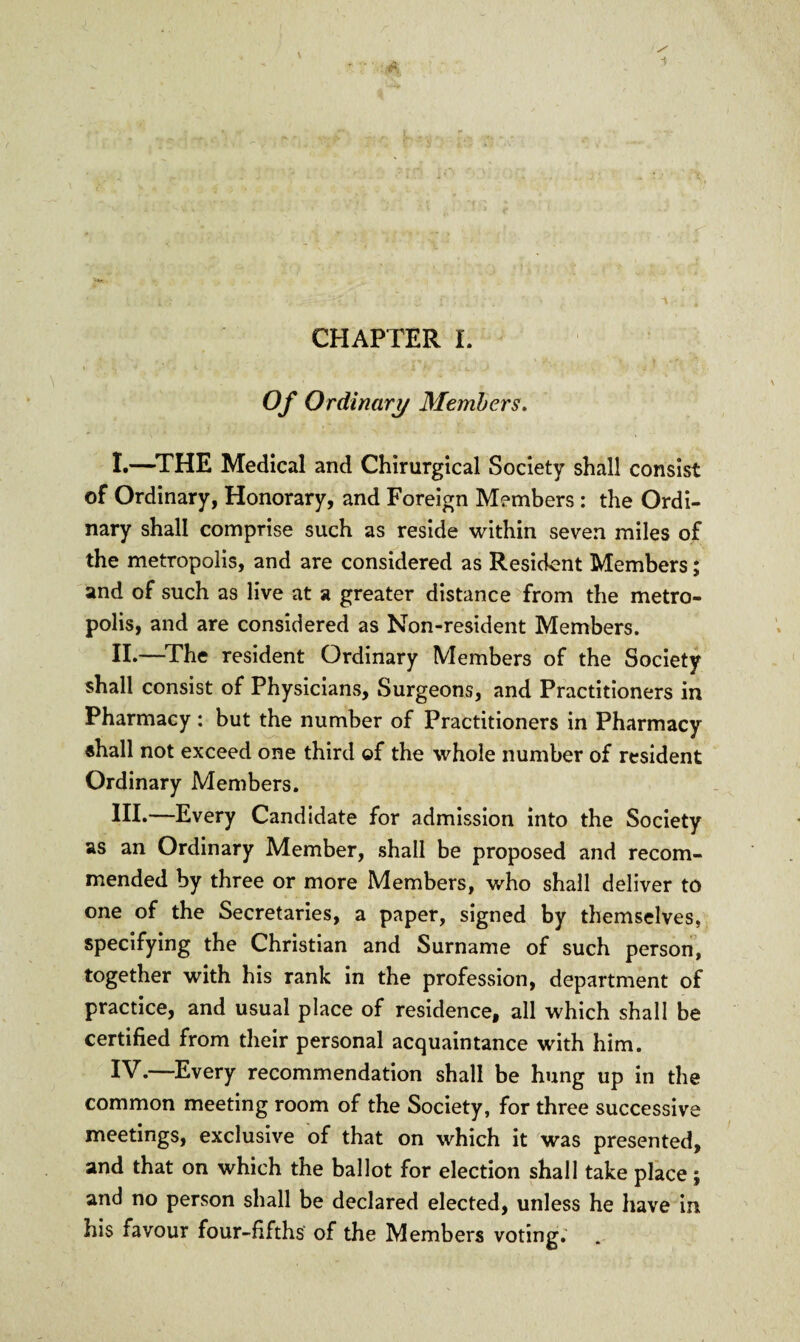 Of Ordinary Members. I. —THE Medical and Chirurgical Society shall consist of Ordinary, Honorary, and Foreign Members : the Ordi¬ nary shall comprise such as reside within seven miles of the metropolis, and are considered as Resident Members; and of such as live at a greater distance from the metro¬ polis, and are considered as Non-resident Members. II. —The resident Ordinary Members of the Society shall consist of Physicians, Surgeons, and Practitioners in Pharmacy: but the number of Practitioners in Pharmacy shall not exceed one third ©f the whole number of resident Ordinary Members. HI*—Every Candidate for admission into the Society as an Ordinary Member, shall be proposed and recom¬ mended by three or more Members, who shall deliver to one of the Secretaries, a paper, signed by themselves, specifying the Christian and Surname of such person, together with his rank in the profession, department of practice, and usual place of residence, all which shall be certified from their personal acquaintance with him. IV.—Every recommendation shall be hung up in the common meeting room of the Society, for three successive meetings, exclusive of that on which it was presented, and that on which the ballot for election shall take place; and no person shall be declared elected, unless he have in his favour four-fifths of the Members voting.