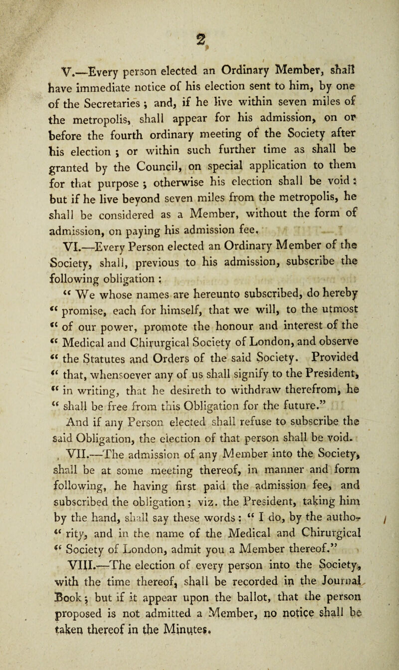 * ' j / V. —Every person elected an Ordinary Member, shall have immediate notice of his election sent to him, by one of the Secretaries ; and, if he live within seven miles of the metropolis, shall appear for his admission, on or before the fourth ordinary meeting of the Society after his election j or within such further time as shall be granted by the Council, on special application to them for that purpose y otherwise his election shall be void; but if he live beyond seven miles from the metropolis, he shall be considered as a Member, without the form of admission, on paying his admission fee, VI. —Every Person elected an Ordinary Member of the Society, shall, previous to his admission, subscribe the following obligation : “ We whose names are hereunto subscribed, do hereby f( promise, each for himself, that we will, to the utmost *£ of our power, promote the honour and interest of the i( Medical and Chirurgical Society of London, and observe “ the Statutes and Orders of the said Society. Provided 4‘ that, whensoever any of us shall signify to the President, f( in writing, that he desireth to withdraw therefrom, he i( shall be free from this Obligation for the future.” And if any Person elected shall refuse to subscribe the said Obligation, the election of that person shall be void. , VII.—The admission of any Member into the Society, shall be at some meeting thereof, in manner and form following, he having first paid the admission fee, and subscribed the obligation; viz. the President, taking him by the hand, shall say these words : u I do, by the author / <f rity, and in the name of the Medical and Chirurgical u Society of London, admit you a Member thereof.” VIII.—The election of every person into the Society, with the time thereof, shall be recorded ip the Journal, Book $ but if it appear upon the ballot, that the person proposed is not admitted a Member, no notice shall be taken thereof in the Minutes*
