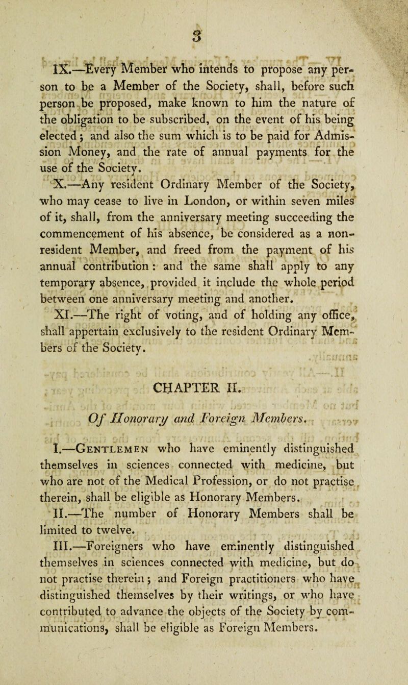 IX. —Every Member who intends to propose any per¬ son to be a Member of the Society, shall, before such person be proposed, make known to him the nature o£ the obligation to be subscribed, on the event of his being elected; and also the sum which is to be paid for Admis¬ sion Money, and the rate of annual payments for the use of the Society. X. —Any resident Ordinary Member of the Society, who may cease to live in London, or within seven miles of it, shall, from the anniversary meeting succeeding the commencement of his absence, be considered as a non¬ resident Member, and freed from the payment of his annual contribution : and the same shall apply to any temporary absence, provided it include the whole period between one anniversary meeting and another. XI. —The right of voting, and of holding any office, shall appertain exclusively to the resident Ordinary Mem¬ bers of the Society. *jf • f '/ 11 JLJT 4 i jft 4* «r t \ * v r CHAPTER II. - ‘j: { L ■'* '•; » f* ' iY/. on Of Honorary and Foreign Members. # • r *« t. 7 1 * w I. —Gentlemen who have eminently distinguished themselves in sciences connected with medicine, but who are not of the Medical Profession, or do not practise therein, shall be eligible as Honorary Members. II. —The number of Honorary Members shall be limited to twelve. III. —Foreigners who have eminently distinguished themselves in sciences connected with medicine, but do not practise therein; and Foreign practitioners who have distinguished themselves by their writings, or who have contributed to advance the objects of the Society by com¬ munications, shall be eligible as Foreign Members.