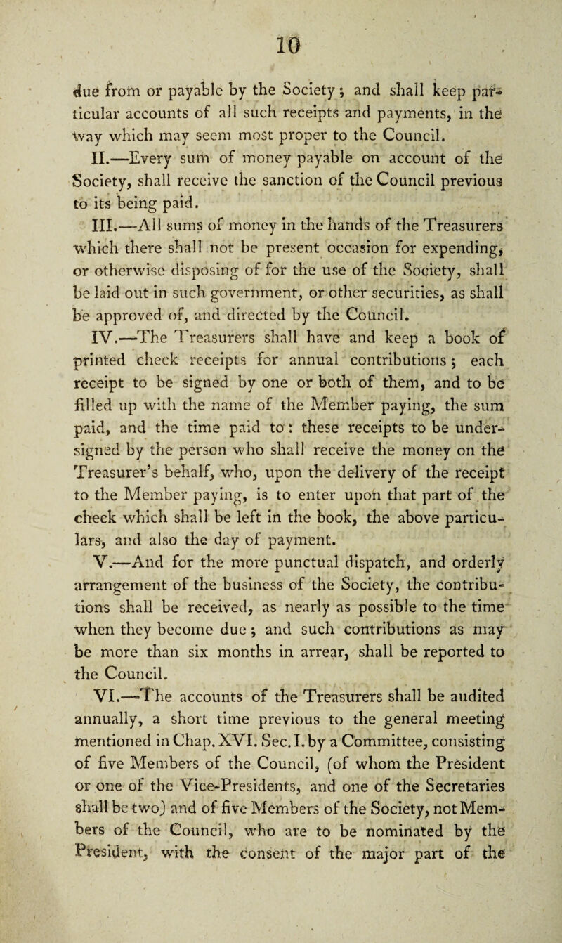 •due from or payable by the Society; and shall keep par¬ ticular accounts of all such receipts and payments, in the Way which may seem most proper to the Council. II. —Every sum of money payable on account of the Society, shall receive the sanction of the Council previous to its being paid. III. —Ail sums of money in the hands of the Treasurers •which there shall not be present occasion for expending, or otherwise disposing of for the use of the Society, shall be laid out in such government, or other securities, as shall be approved of, and directed by the Council. IV. —The Treasurers shall have and keep a book of printed check receipts for annual contributions •, each receipt to be signed by one or both of them, and to be filled up with the name of the Member paying, the sum paid, and the time paid to : these receipts to be under¬ signed by the person who shall receive the money on the Treasurer’s behalf, who, upon the delivery of the receipt to the Member paying, is to enter upon that part of the check which shall be left in the book, the above particu¬ lars, and also the day of payment. V. —And for the more punctual dispatch, and orderly arrangement of the business of the Society, the Contribu- tions shall be received, as nearly as possible to the time when they become due; and such contributions as may be more than six months in arrear, shall be reported to the Council. VL—-The accounts of the Treasurers shall be audited annually, a short time previous to the general meeting mentioned in Chap. XVI. Sec. I. by a Committee, consisting of five Members of the Council, (of whom the President or one of the Vice-Presidents, and one of the Secretaries shall be two) and of five Members of the Society, not Mem¬ bers of the Council, who are to be nominated by the President, with the consent of the major part of the