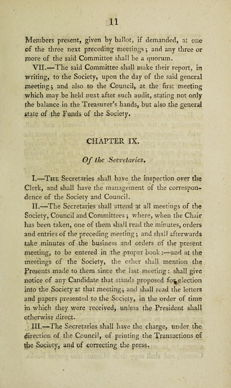 Members present, given by ballot, if demanded, at one .of the three next preceding meetings; and any three or more of the said Committee shall be a quorum. VII.—The said Committee shall make their report, in writing, to the Society, upon the day of the said general meeting; and also to the Council, at the first meeting which may be held next after such audit, stating not only the balance in the Treasurer’s hands, but also the general State of the funds of the Society. CHAPTER IX. Of the Secretaries. I. —The Secretaries shall have the inspection over the Clerk, and shall have the management of the correspon¬ dence of the Society and Council. II. —The Secretaries shall attend at all meetings of the Society, Council and Committees ; where, when the Chair has been taken, one of them shall read the minutes, orders and entries of the preceding meeting •, and shall afterwards take minutes of the business and orders of the present meeting, to be entered in the proper book :—and at the meetings of the Society, the other shall mention the Presents made to them since the last meeting: shall give notice of any Candidate that stands proposed fo^election into the Society at that meetings and shall read the letters and papers presented to the Society, in the order of time in which they were received, unless the President shall otherwise direct. III. —The Secretaries shall have the charge, under the direction of the Council, of printing the Transactions of the Society, and of correcting the press. i