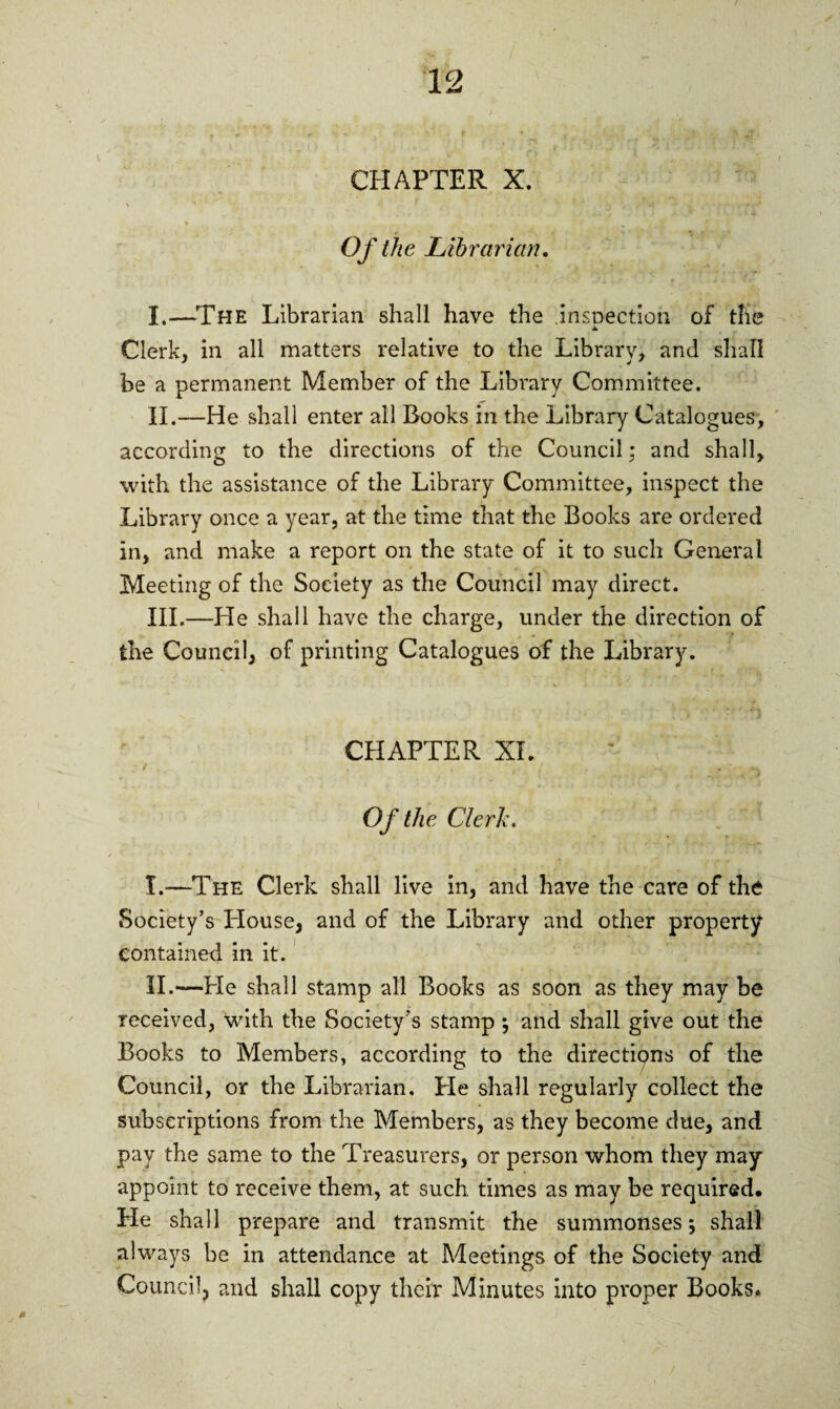 Of the Librarian. I. —The Librarian shall have the inspection of the Clerk, in all matters relative to the Library, and shall be a permanent Member of the Library Committee. II. —He shall enter all Books in the Library Catalogues, according to the directions of the Council; and shall, with the assistance of the Library Committee, inspect the Library once a year, at the time that the Books are ordered in, and make a report on the state of it to such General Meeting of the Society as the Council may direct. III. —He shall have the charge, under the direction of the Council, of printing Catalogues of the Library. CHAPTER XL Of the Clerk. I. —The Clerk shall live in, and have the care of the Society’s House, and of the Library and other property contained in it. II. —He shall stamp all Books as soon as they may be received, with the Society’s stamp; and shall give out the Books to Members, according to the directions of the Council, or the Librarian. He shall regularly collect the subscriptions from the Members, as they become due, and pay the same to the Treasurers, or person whom they may appoint to receive them, at such times as may be required. He shall prepare and transmit the summonses; shall always be in attendance at Meetings of the Society and Council, and shall copy their Minutes into proper Books.