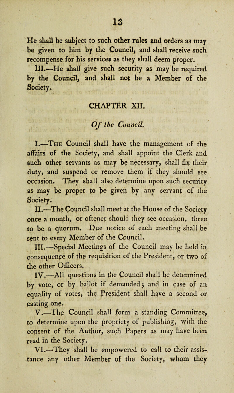 He shall be subject to such other rules and orders as may be given to him by the Council, and shall receive such recompense for his service* as they shall deem proper. IILo—He shall give such security as may be required by the Council, and shall not be a Member of the Society. *■ . * CHAPTER XII, Of the Council. I. —The Council shall have the management of the affairs of the Society, and shall appoint the Clerk and such other servants as may be necessary, shall fix their duty, and suspend or remove them if they should see occasion. They shall also determine upon such security as may be proper to be given by any servant of the Society. II. —The Council shall meet at the House of the Society once a month, or oftener should they see occasion, three to be a quorum. Due notice of each meeting shall be sent to every Member of the Council. III. -—Special Meetings of the Council may be held in consequence of the requisition of the President, or two of the other Officers. IV. —All questions in tbe Council shall be determined by vote, or by ballot if demanded; and in case of an equality of votes, the President shall have a second or casting one. V. —The Council shall form a standing Committee, to determine upon the propriety of publishing, with the consent of the Author, such Papers as may have been read in the Society. VI. —They shall be empowered to call to their assis¬ tance any other Member of the Society, whom they